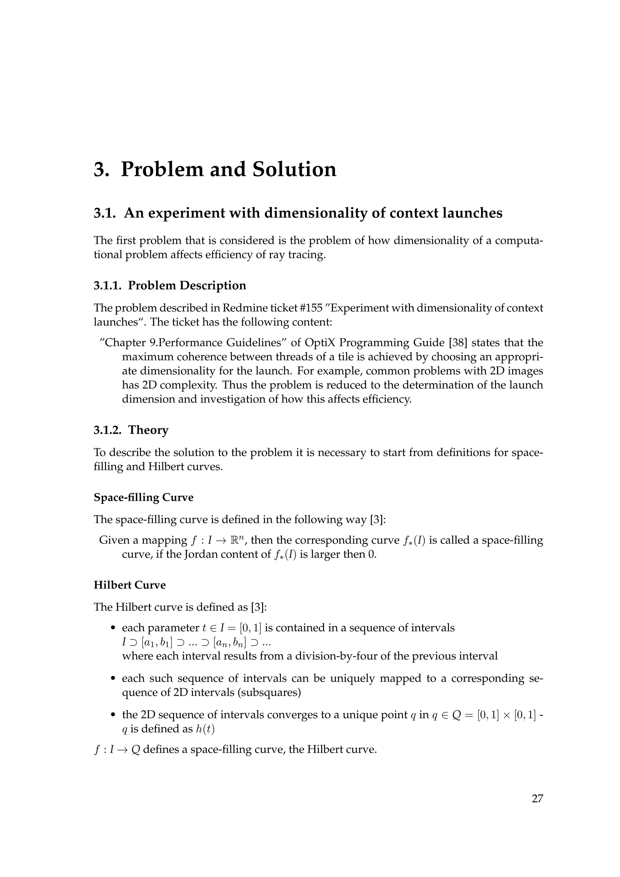 3. Problem and Solution
3.1. An experiment with dimensionality of context launches
The ﬁrst problem that is considered is the problem of how dimensionality of a computa-
tional problem affects efﬁciency of ray tracing.
3.1.1. Problem Description
The problem described in Redmine ticket #155 ”Experiment with dimensionality of context
launches“. The ticket has the following content:
”Chapter 9.Performance Guidelines” of OptiX Programming Guide [38] states that the
maximum coherence between threads of a tile is achieved by choosing an appropri-
ate dimensionality for the launch. For example, common problems with 2D images
has 2D complexity. Thus the problem is reduced to the determination of the launch
dimension and investigation of how this affects efﬁciency.
3.1.2. Theory
To describe the solution to the problem it is necessary to start from deﬁnitions for space-
ﬁlling and Hilbert curves.
Space-ﬁlling Curve
The space-ﬁlling curve is deﬁned in the following way [3]:
Given a mapping f : I → Rn, then the corresponding curve f∗(I) is called a space-ﬁlling
curve, if the Jordan content of f∗(I) is larger then 0.
Hilbert Curve
The Hilbert curve is deﬁned as [3]:
• each parameter t ∈ I = [0, 1] is contained in a sequence of intervals
I ⊃ [a1, b1] ⊃ ... ⊃ [an, bn] ⊃ ...
where each interval results from a division-by-four of the previous interval
• each such sequence of intervals can be uniquely mapped to a corresponding se-
quence of 2D intervals (subsquares)
• the 2D sequence of intervals converges to a unique point q in q ∈ Q = [0, 1] × [0, 1] -
q is deﬁned as h(t)
f : I → Q deﬁnes a space-ﬁlling curve, the Hilbert curve.
27
 