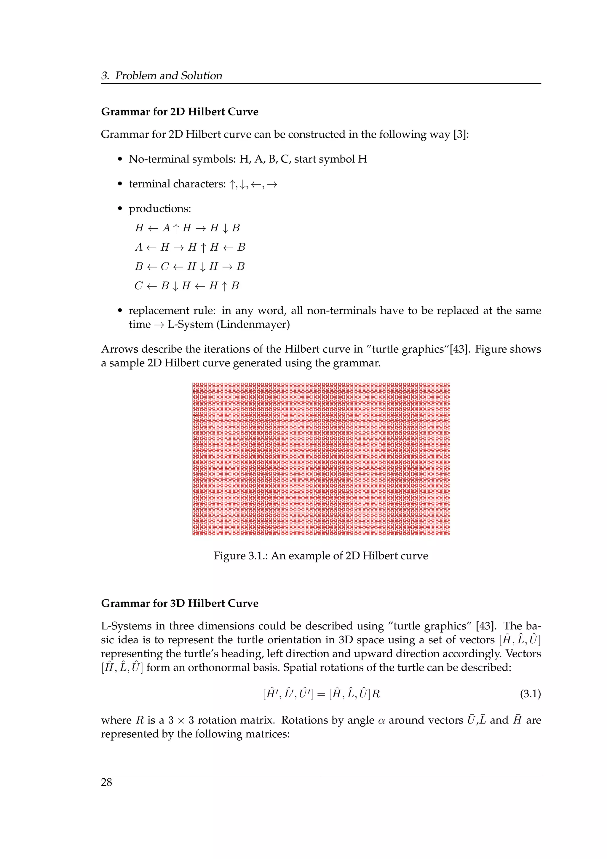 3. Problem and Solution
Grammar for 2D Hilbert Curve
Grammar for 2D Hilbert curve can be constructed in the following way [3]:
• No-terminal symbols: H, A, B, C, start symbol H
• terminal characters: ↑, ↓, ←, →
• productions:
H ← A ↑ H → H ↓ B
A ← H → H ↑ H ← B
B ← C ← H ↓ H → B
C ← B ↓ H ← H ↑ B
• replacement rule: in any word, all non-terminals have to be replaced at the same
time → L-System (Lindenmayer)
Arrows describe the iterations of the Hilbert curve in ”turtle graphics“[43]. Figure shows
a sample 2D Hilbert curve generated using the grammar.
Figure 3.1.: An example of 2D Hilbert curve
Grammar for 3D Hilbert Curve
L-Systems in three dimensions could be described using ”turtle graphics” [43]. The ba-
sic idea is to represent the turtle orientation in 3D space using a set of vectors [ ˆH, ˆL, ˆU]
representing the turtle’s heading, left direction and upward direction accordingly. Vectors
[ ˆH, ˆL, ˆU] form an orthonormal basis. Spatial rotations of the turtle can be described:
[ ˆH , ˆL , ˆU ] = [ ˆH, ˆL, ˆU]R (3.1)
where R is a 3 × 3 rotation matrix. Rotations by angle α around vectors ¯U,¯L and ¯H are
represented by the following matrices:
28
 