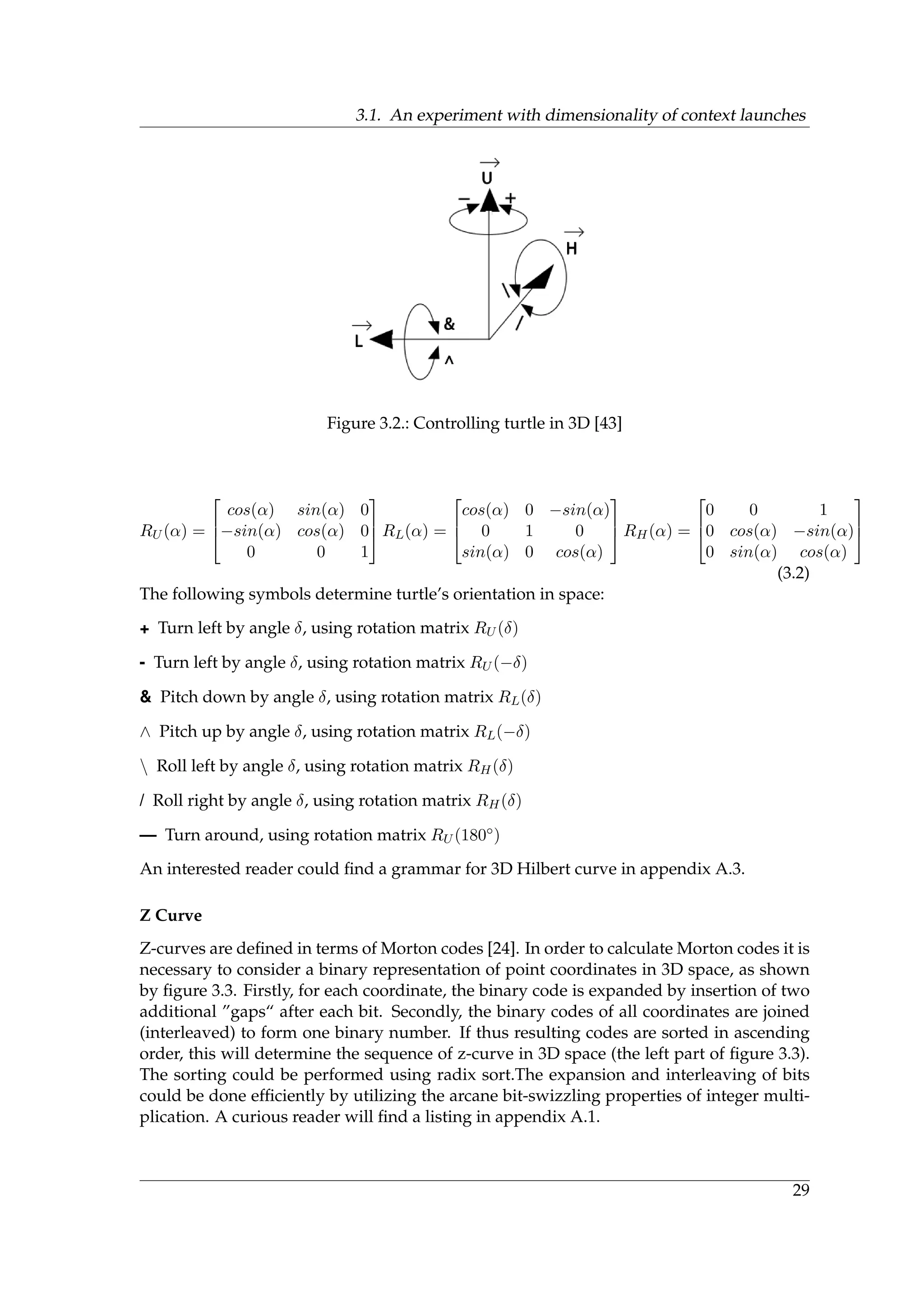 3.1. An experiment with dimensionality of context launches
Figure 3.2.: Controlling turtle in 3D [43]
RU (α) =



cos(α) sin(α) 0
−sin(α) cos(α) 0
0 0 1


 RL(α) =



cos(α) 0 −sin(α)
0 1 0
sin(α) 0 cos(α)


 RH(α) =



0 0 1
0 cos(α) −sin(α)
0 sin(α) cos(α)



(3.2)
The following symbols determine turtle’s orientation in space:
+ Turn left by angle δ, using rotation matrix RU (δ)
- Turn left by angle δ, using rotation matrix RU (−δ)
& Pitch down by angle δ, using rotation matrix RL(δ)
∧ Pitch up by angle δ, using rotation matrix RL(−δ)
 Roll left by angle δ, using rotation matrix RH(δ)
/ Roll right by angle δ, using rotation matrix RH(δ)
— Turn around, using rotation matrix RU (180◦)
An interested reader could ﬁnd a grammar for 3D Hilbert curve in appendix A.3.
Z Curve
Z-curves are deﬁned in terms of Morton codes [24]. In order to calculate Morton codes it is
necessary to consider a binary representation of point coordinates in 3D space, as shown
by ﬁgure 3.3. Firstly, for each coordinate, the binary code is expanded by insertion of two
additional ”gaps“ after each bit. Secondly, the binary codes of all coordinates are joined
(interleaved) to form one binary number. If thus resulting codes are sorted in ascending
order, this will determine the sequence of z-curve in 3D space (the left part of ﬁgure 3.3).
The sorting could be performed using radix sort.The expansion and interleaving of bits
could be done efﬁciently by utilizing the arcane bit-swizzling properties of integer multi-
plication. A curious reader will ﬁnd a listing in appendix A.1.
29
 