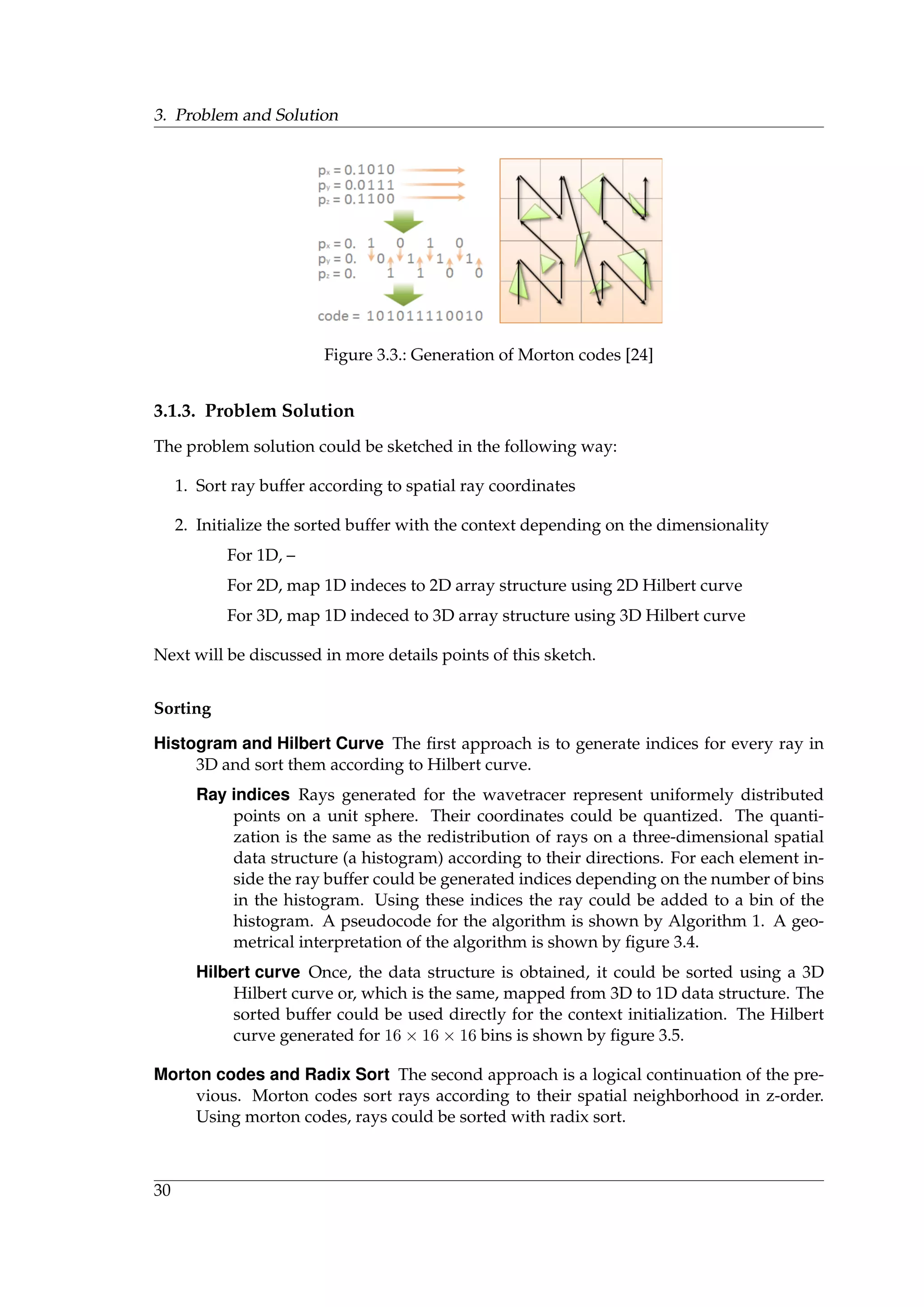 3. Problem and Solution
Figure 3.3.: Generation of Morton codes [24]
3.1.3. Problem Solution
The problem solution could be sketched in the following way:
1. Sort ray buffer according to spatial ray coordinates
2. Initialize the sorted buffer with the context depending on the dimensionality
For 1D, –
For 2D, map 1D indeces to 2D array structure using 2D Hilbert curve
For 3D, map 1D indeced to 3D array structure using 3D Hilbert curve
Next will be discussed in more details points of this sketch.
Sorting
Histogram and Hilbert Curve The ﬁrst approach is to generate indices for every ray in
3D and sort them according to Hilbert curve.
Ray indices Rays generated for the wavetracer represent uniformely distributed
points on a unit sphere. Their coordinates could be quantized. The quanti-
zation is the same as the redistribution of rays on a three-dimensional spatial
data structure (a histogram) according to their directions. For each element in-
side the ray buffer could be generated indices depending on the number of bins
in the histogram. Using these indices the ray could be added to a bin of the
histogram. A pseudocode for the algorithm is shown by Algorithm 1. A geo-
metrical interpretation of the algorithm is shown by ﬁgure 3.4.
Hilbert curve Once, the data structure is obtained, it could be sorted using a 3D
Hilbert curve or, which is the same, mapped from 3D to 1D data structure. The
sorted buffer could be used directly for the context initialization. The Hilbert
curve generated for 16 × 16 × 16 bins is shown by ﬁgure 3.5.
Morton codes and Radix Sort The second approach is a logical continuation of the pre-
vious. Morton codes sort rays according to their spatial neighborhood in z-order.
Using morton codes, rays could be sorted with radix sort.
30
 