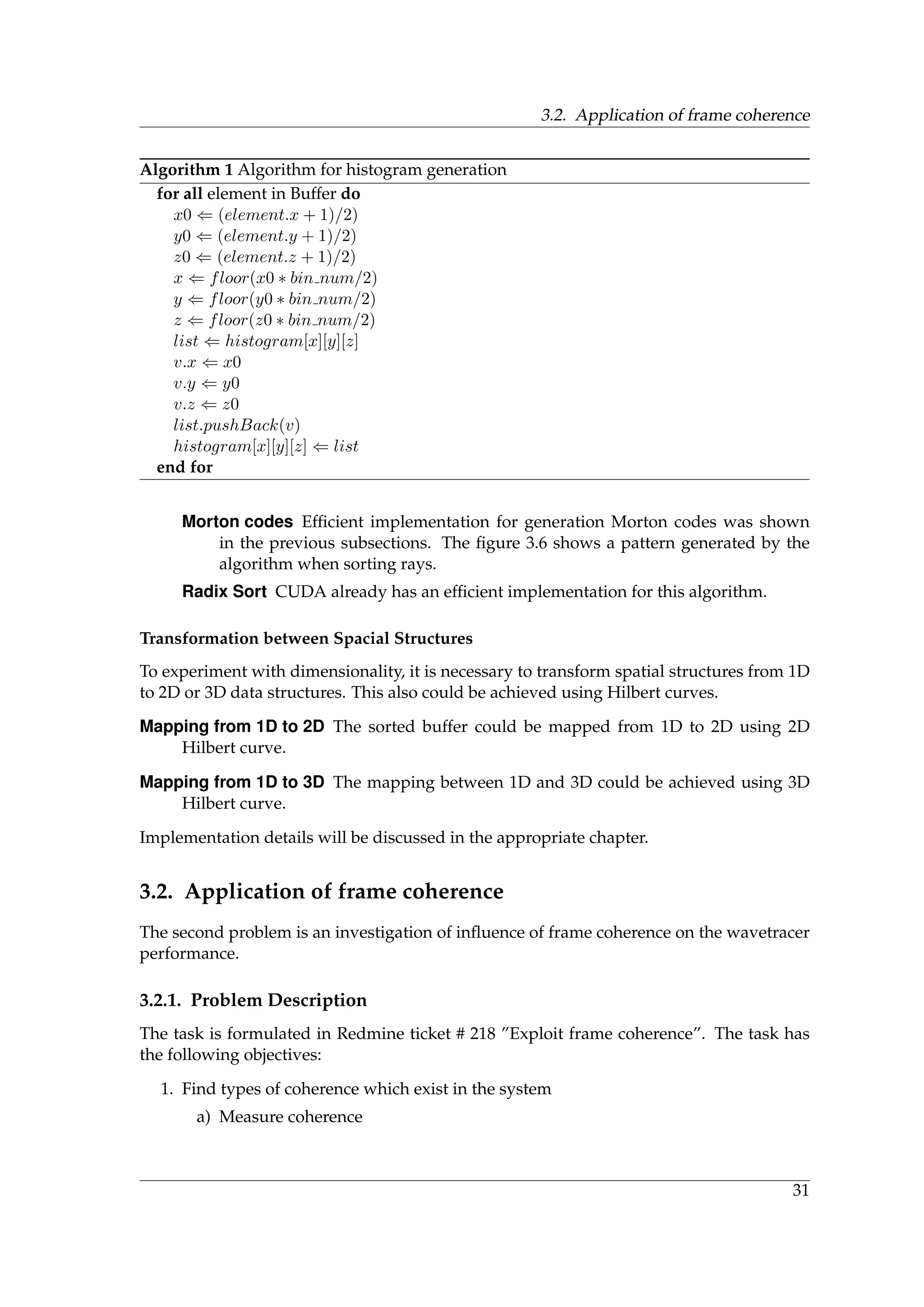 3.2. Application of frame coherence
Algorithm 1 Algorithm for histogram generation
for all element in Buffer do
x0 ⇐ (element.x + 1)/2)
y0 ⇐ (element.y + 1)/2)
z0 ⇐ (element.z + 1)/2)
x ⇐ floor(x0 ∗ bin num/2)
y ⇐ floor(y0 ∗ bin num/2)
z ⇐ floor(z0 ∗ bin num/2)
list ⇐ histogram[x][y][z]
v.x ⇐ x0
v.y ⇐ y0
v.z ⇐ z0
list.pushBack(v)
histogram[x][y][z] ⇐ list
end for
Morton codes Efﬁcient implementation for generation Morton codes was shown
in the previous subsections. The ﬁgure 3.6 shows a pattern generated by the
algorithm when sorting rays.
Radix Sort CUDA already has an efﬁcient implementation for this algorithm.
Transformation between Spacial Structures
To experiment with dimensionality, it is necessary to transform spatial structures from 1D
to 2D or 3D data structures. This also could be achieved using Hilbert curves.
Mapping from 1D to 2D The sorted buffer could be mapped from 1D to 2D using 2D
Hilbert curve.
Mapping from 1D to 3D The mapping between 1D and 3D could be achieved using 3D
Hilbert curve.
Implementation details will be discussed in the appropriate chapter.
3.2. Application of frame coherence
The second problem is an investigation of inﬂuence of frame coherence on the wavetracer
performance.
3.2.1. Problem Description
The task is formulated in Redmine ticket # 218 ”Exploit frame coherence”. The task has
the following objectives:
1. Find types of coherence which exist in the system
a) Measure coherence
31
 