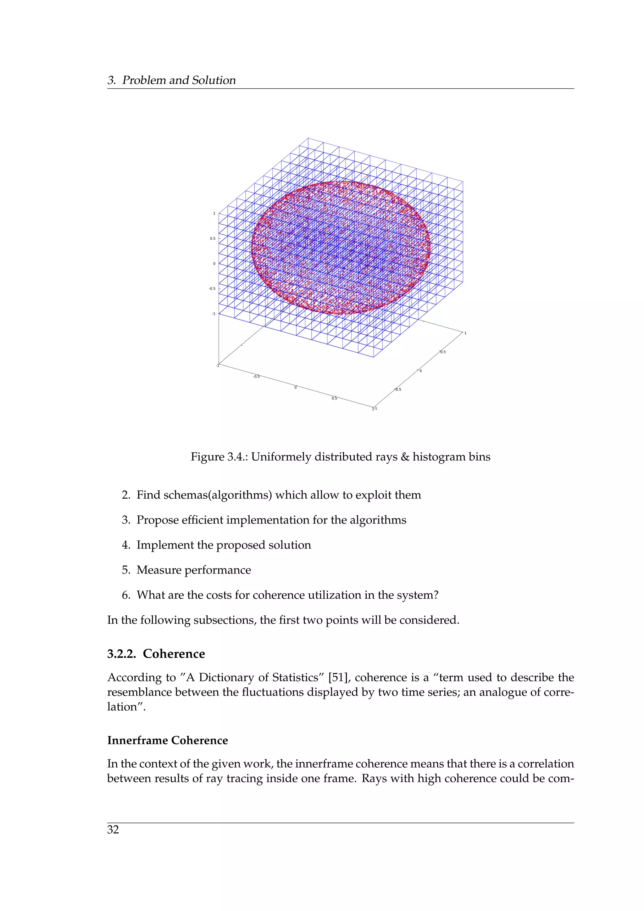 3. Problem and Solution
Figure 3.4.: Uniformely distributed rays & histogram bins
2. Find schemas(algorithms) which allow to exploit them
3. Propose efﬁcient implementation for the algorithms
4. Implement the proposed solution
5. Measure performance
6. What are the costs for coherence utilization in the system?
In the following subsections, the ﬁrst two points will be considered.
3.2.2. Coherence
According to ”A Dictionary of Statistics” [51], coherence is a “term used to describe the
resemblance between the ﬂuctuations displayed by two time series; an analogue of corre-
lation”.
Innerframe Coherence
In the context of the given work, the innerframe coherence means that there is a correlation
between results of ray tracing inside one frame. Rays with high coherence could be com-
32
 