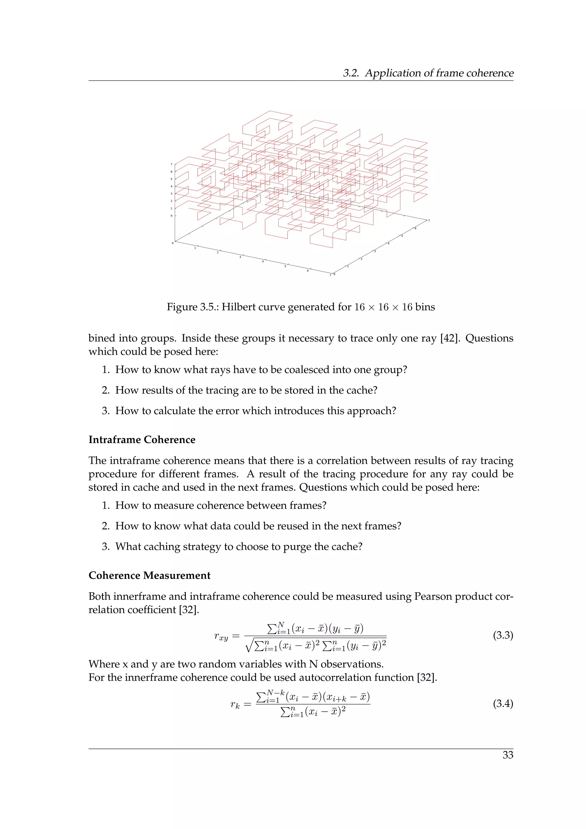 3.2. Application of frame coherence
Figure 3.5.: Hilbert curve generated for 16 × 16 × 16 bins
bined into groups. Inside these groups it necessary to trace only one ray [42]. Questions
which could be posed here:
1. How to know what rays have to be coalesced into one group?
2. How results of the tracing are to be stored in the cache?
3. How to calculate the error which introduces this approach?
Intraframe Coherence
The intraframe coherence means that there is a correlation between results of ray tracing
procedure for different frames. A result of the tracing procedure for any ray could be
stored in cache and used in the next frames. Questions which could be posed here:
1. How to measure coherence between frames?
2. How to know what data could be reused in the next frames?
3. What caching strategy to choose to purge the cache?
Coherence Measurement
Both innerframe and intraframe coherence could be measured using Pearson product cor-
relation coefﬁcient [32].
rxy =
N
i=1(xi − ¯x)(yi − ¯y)
»
n
i=1(xi − ¯x)2 n
i=1(yi − ¯y)2
(3.3)
Where x and y are two random variables with N observations.
For the innerframe coherence could be used autocorrelation function [32].
rk =
N−k
i=1 (xi − ¯x)(xi+k − ¯x)
n
i=1(xi − ¯x)2
(3.4)
33
 