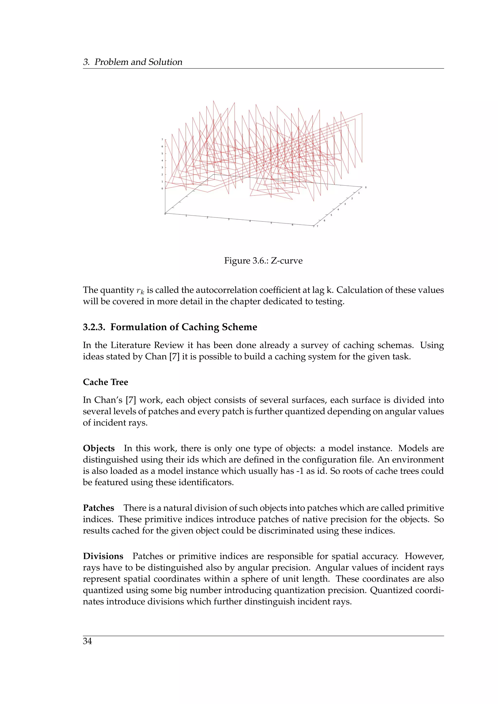 3. Problem and Solution
Figure 3.6.: Z-curve
The quantity rk is called the autocorrelation coefﬁcient at lag k. Calculation of these values
will be covered in more detail in the chapter dedicated to testing.
3.2.3. Formulation of Caching Scheme
In the Literature Review it has been done already a survey of caching schemas. Using
ideas stated by Chan [7] it is possible to build a caching system for the given task.
Cache Tree
In Chan’s [7] work, each object consists of several surfaces, each surface is divided into
several levels of patches and every patch is further quantized depending on angular values
of incident rays.
Objects In this work, there is only one type of objects: a model instance. Models are
distinguished using their ids which are deﬁned in the conﬁguration ﬁle. An environment
is also loaded as a model instance which usually has -1 as id. So roots of cache trees could
be featured using these identiﬁcators.
Patches There is a natural division of such objects into patches which are called primitive
indices. These primitive indices introduce patches of native precision for the objects. So
results cached for the given object could be discriminated using these indices.
Divisions Patches or primitive indices are responsible for spatial accuracy. However,
rays have to be distinguished also by angular precision. Angular values of incident rays
represent spatial coordinates within a sphere of unit length. These coordinates are also
quantized using some big number introducing quantization precision. Quantized coordi-
nates introduce divisions which further dinstinguish incident rays.
34
 
