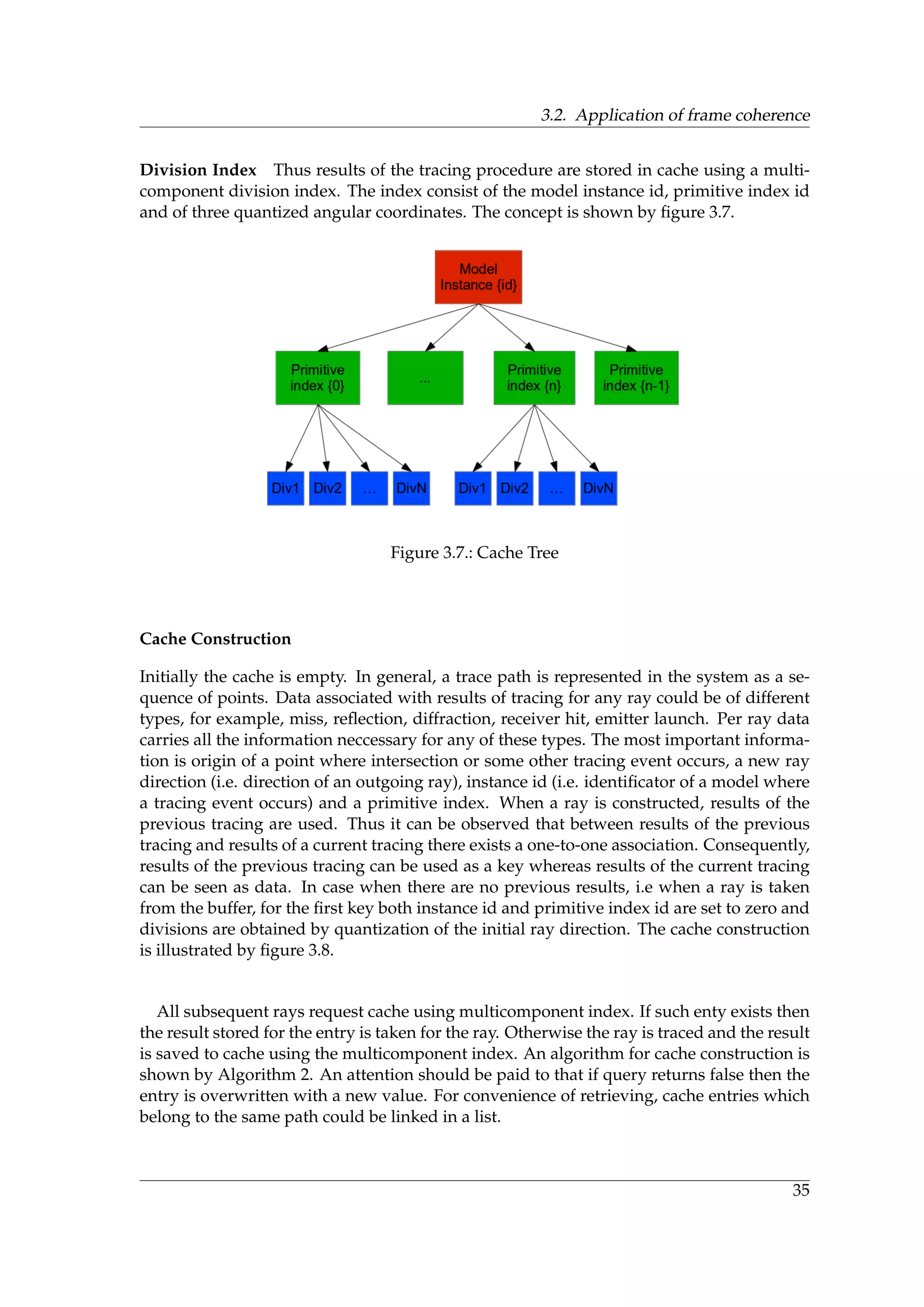 3.2. Application of frame coherence
Division Index Thus results of the tracing procedure are stored in cache using a multi-
component division index. The index consist of the model instance id, primitive index id
and of three quantized angular coordinates. The concept is shown by ﬁgure 3.7.
Figure 3.7.: Cache Tree
Cache Construction
Initially the cache is empty. In general, a trace path is represented in the system as a se-
quence of points. Data associated with results of tracing for any ray could be of different
types, for example, miss, reﬂection, diffraction, receiver hit, emitter launch. Per ray data
carries all the information neccessary for any of these types. The most important informa-
tion is origin of a point where intersection or some other tracing event occurs, a new ray
direction (i.e. direction of an outgoing ray), instance id (i.e. identiﬁcator of a model where
a tracing event occurs) and a primitive index. When a ray is constructed, results of the
previous tracing are used. Thus it can be observed that between results of the previous
tracing and results of a current tracing there exists a one-to-one association. Consequently,
results of the previous tracing can be used as a key whereas results of the current tracing
can be seen as data. In case when there are no previous results, i.e when a ray is taken
from the buffer, for the ﬁrst key both instance id and primitive index id are set to zero and
divisions are obtained by quantization of the initial ray direction. The cache construction
is illustrated by ﬁgure 3.8.
All subsequent rays request cache using multicomponent index. If such enty exists then
the result stored for the entry is taken for the ray. Otherwise the ray is traced and the result
is saved to cache using the multicomponent index. An algorithm for cache construction is
shown by Algorithm 2. An attention should be paid to that if query returns false then the
entry is overwritten with a new value. For convenience of retrieving, cache entries which
belong to the same path could be linked in a list.
35
 