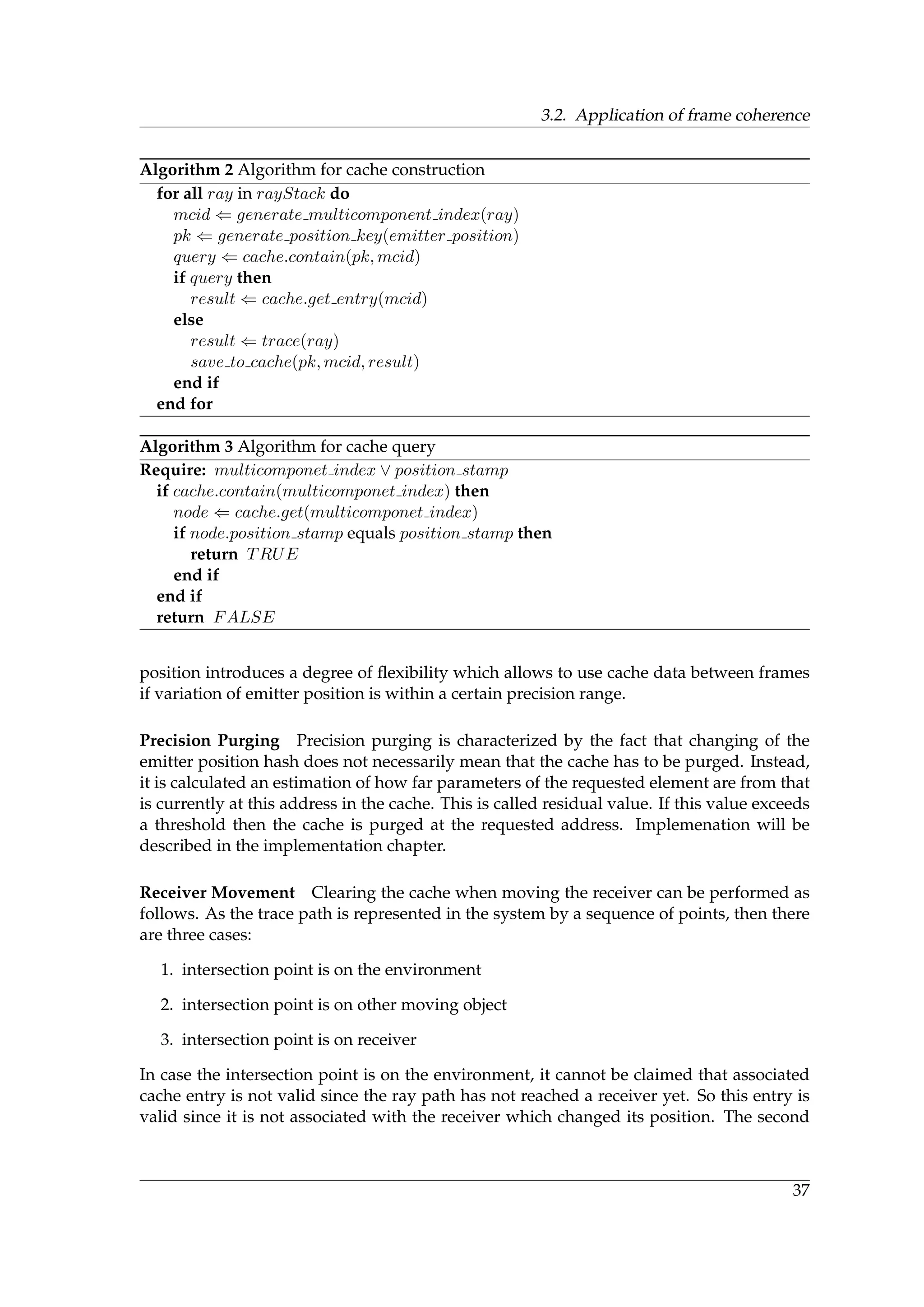 3.2. Application of frame coherence
Algorithm 2 Algorithm for cache construction
for all ray in rayStack do
mcid ⇐ generate multicomponent index(ray)
pk ⇐ generate position key(emitter position)
query ⇐ cache.contain(pk, mcid)
if query then
result ⇐ cache.get entry(mcid)
else
result ⇐ trace(ray)
save to cache(pk, mcid, result)
end if
end for
Algorithm 3 Algorithm for cache query
Require: multicomponet index ∨ position stamp
if cache.contain(multicomponet index) then
node ⇐ cache.get(multicomponet index)
if node.position stamp equals position stamp then
return TRUE
end if
end if
return FALSE
position introduces a degree of ﬂexibility which allows to use cache data between frames
if variation of emitter position is within a certain precision range.
Precision Purging Precision purging is characterized by the fact that changing of the
emitter position hash does not necessarily mean that the cache has to be purged. Instead,
it is calculated an estimation of how far parameters of the requested element are from that
is currently at this address in the cache. This is called residual value. If this value exceeds
a threshold then the cache is purged at the requested address. Implemenation will be
described in the implementation chapter.
Receiver Movement Clearing the cache when moving the receiver can be performed as
follows. As the trace path is represented in the system by a sequence of points, then there
are three cases:
1. intersection point is on the environment
2. intersection point is on other moving object
3. intersection point is on receiver
In case the intersection point is on the environment, it cannot be claimed that associated
cache entry is not valid since the ray path has not reached a receiver yet. So this entry is
valid since it is not associated with the receiver which changed its position. The second
37
 