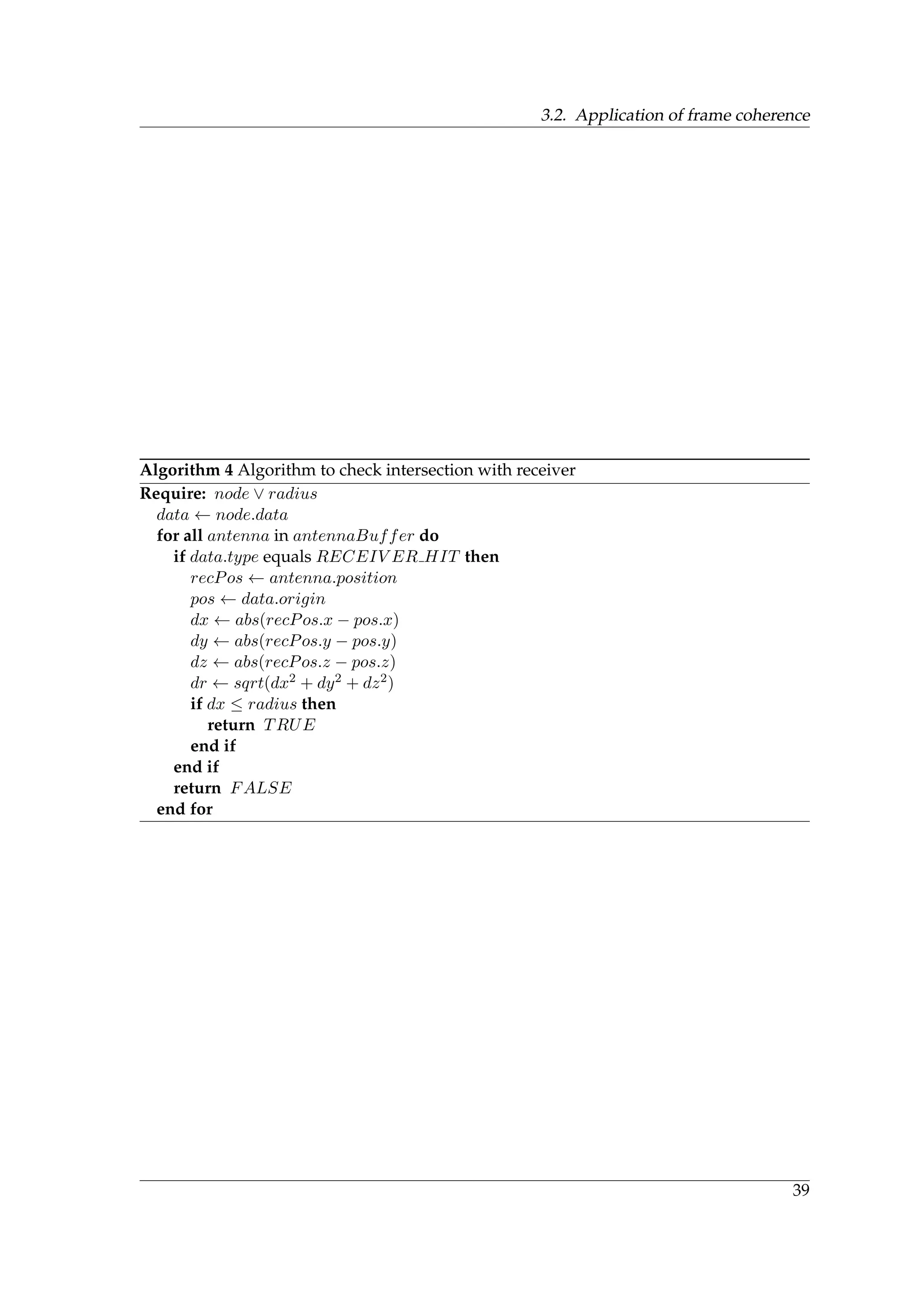 3.2. Application of frame coherence
Algorithm 4 Algorithm to check intersection with receiver
Require: node ∨ radius
data ← node.data
for all antenna in antennaBuffer do
if data.type equals RECEIV ER HIT then
recPos ← antenna.position
pos ← data.origin
dx ← abs(recPos.x − pos.x)
dy ← abs(recPos.y − pos.y)
dz ← abs(recPos.z − pos.z)
dr ← sqrt(dx2 + dy2 + dz2)
if dx ≤ radius then
return TRUE
end if
end if
return FALSE
end for
39
 