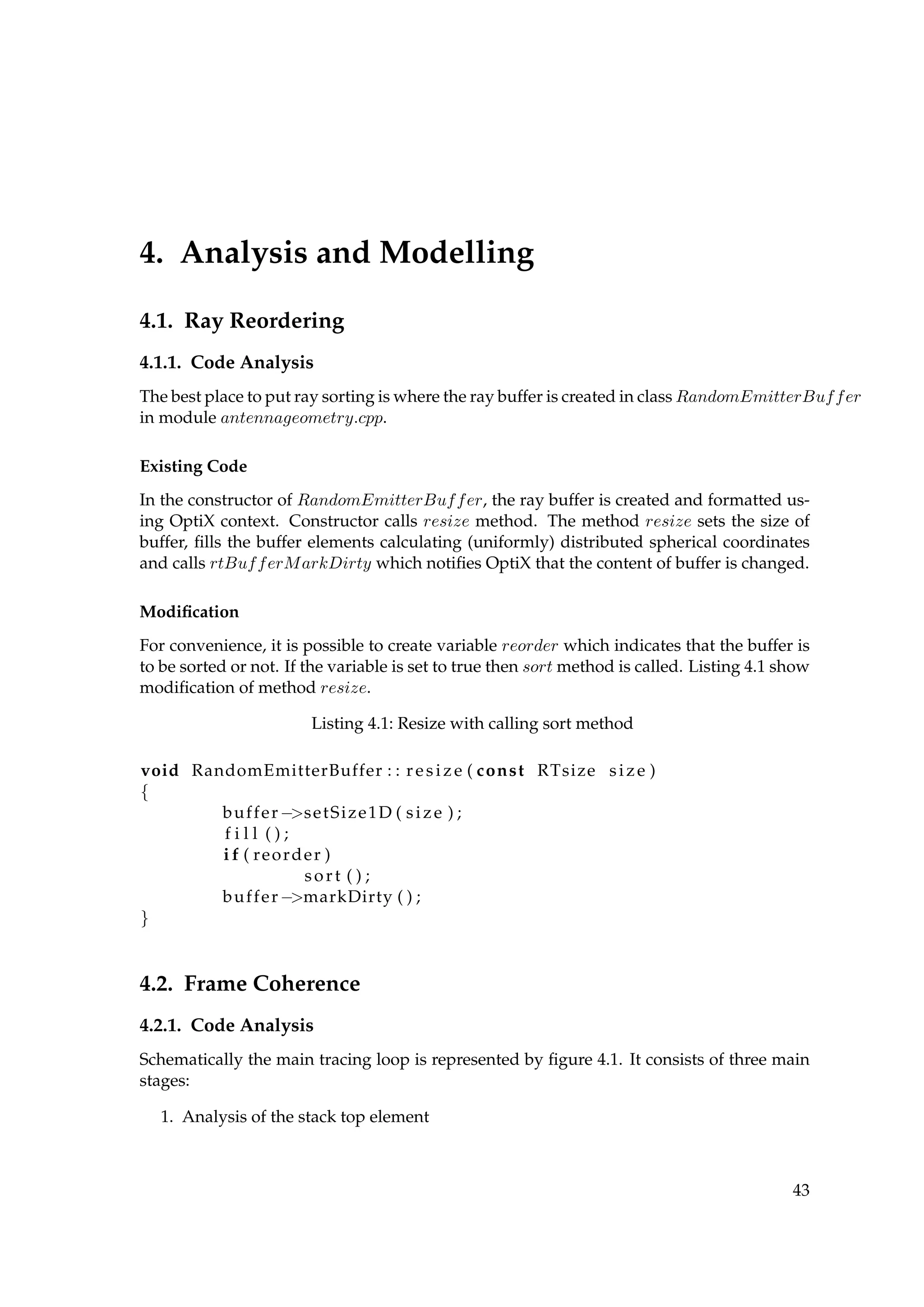 4. Analysis and Modelling
4.1. Ray Reordering
4.1.1. Code Analysis
The best place to put ray sorting is where the ray buffer is created in class RandomEmitterBuffer
in module antennageometry.cpp.
Existing Code
In the constructor of RandomEmitterBuffer, the ray buffer is created and formatted us-
ing OptiX context. Constructor calls resize method. The method resize sets the size of
buffer, ﬁlls the buffer elements calculating (uniformly) distributed spherical coordinates
and calls rtBufferMarkDirty which notiﬁes OptiX that the content of buffer is changed.
Modiﬁcation
For convenience, it is possible to create variable reorder which indicates that the buffer is
to be sorted or not. If the variable is set to true then sort method is called. Listing 4.1 show
modiﬁcation of method resize.
Listing 4.1: Resize with calling sort method
void RandomEmitterBuffer : : resize ( const RTsize size )
{
buffer−>setSize1D ( size ) ;
f i l l ( ) ;
i f ( reorder )
sort ( ) ;
buffer−>markDirty ( ) ;
}
4.2. Frame Coherence
4.2.1. Code Analysis
Schematically the main tracing loop is represented by ﬁgure 4.1. It consists of three main
stages:
1. Analysis of the stack top element
43
 