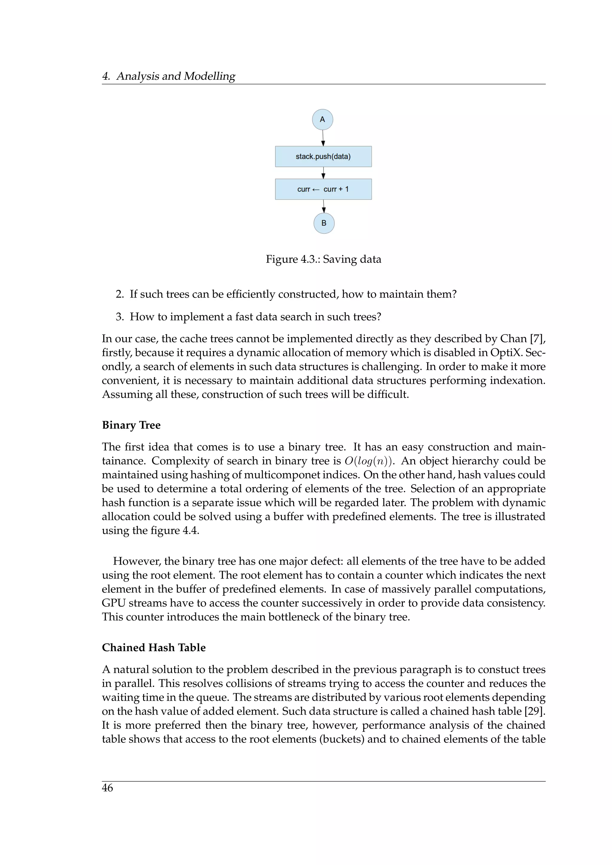 4. Analysis and Modelling
Figure 4.3.: Saving data
2. If such trees can be efﬁciently constructed, how to maintain them?
3. How to implement a fast data search in such trees?
In our case, the cache trees cannot be implemented directly as they described by Chan [7],
ﬁrstly, because it requires a dynamic allocation of memory which is disabled in OptiX. Sec-
ondly, a search of elements in such data structures is challenging. In order to make it more
convenient, it is necessary to maintain additional data structures performing indexation.
Assuming all these, construction of such trees will be difﬁcult.
Binary Tree
The ﬁrst idea that comes is to use a binary tree. It has an easy construction and main-
tainance. Complexity of search in binary tree is O(log(n)). An object hierarchy could be
maintained using hashing of multicomponet indices. On the other hand, hash values could
be used to determine a total ordering of elements of the tree. Selection of an appropriate
hash function is a separate issue which will be regarded later. The problem with dynamic
allocation could be solved using a buffer with predeﬁned elements. The tree is illustrated
using the ﬁgure 4.4.
However, the binary tree has one major defect: all elements of the tree have to be added
using the root element. The root element has to contain a counter which indicates the next
element in the buffer of predeﬁned elements. In case of massively parallel computations,
GPU streams have to access the counter successively in order to provide data consistency.
This counter introduces the main bottleneck of the binary tree.
Chained Hash Table
A natural solution to the problem described in the previous paragraph is to constuct trees
in parallel. This resolves collisions of streams trying to access the counter and reduces the
waiting time in the queue. The streams are distributed by various root elements depending
on the hash value of added element. Such data structure is called a chained hash table [29].
It is more preferred then the binary tree, however, performance analysis of the chained
table shows that access to the root elements (buckets) and to chained elements of the table
46
 