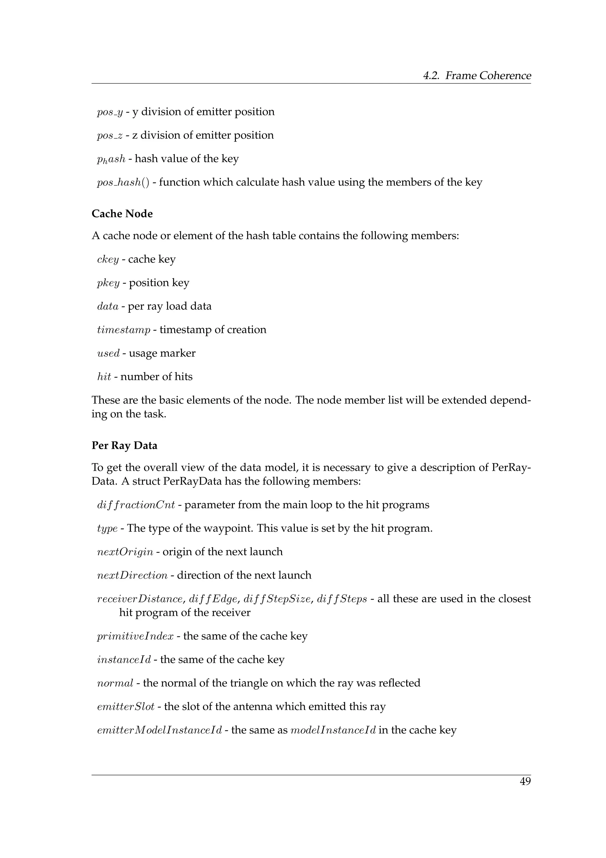 4.2. Frame Coherence
pos y - y division of emitter position
pos z - z division of emitter position
phash - hash value of the key
pos hash() - function which calculate hash value using the members of the key
Cache Node
A cache node or element of the hash table contains the following members:
ckey - cache key
pkey - position key
data - per ray load data
timestamp - timestamp of creation
used - usage marker
hit - number of hits
These are the basic elements of the node. The node member list will be extended depend-
ing on the task.
Per Ray Data
To get the overall view of the data model, it is necessary to give a description of PerRay-
Data. A struct PerRayData has the following members:
diffractionCnt - parameter from the main loop to the hit programs
type - The type of the waypoint. This value is set by the hit program.
nextOrigin - origin of the next launch
nextDirection - direction of the next launch
receiverDistance, diffEdge, diffStepSize, diffSteps - all these are used in the closest
hit program of the receiver
primitiveIndex - the same of the cache key
instanceId - the same of the cache key
normal - the normal of the triangle on which the ray was reﬂected
emitterSlot - the slot of the antenna which emitted this ray
emitterModelInstanceId - the same as modelInstanceId in the cache key
49
 