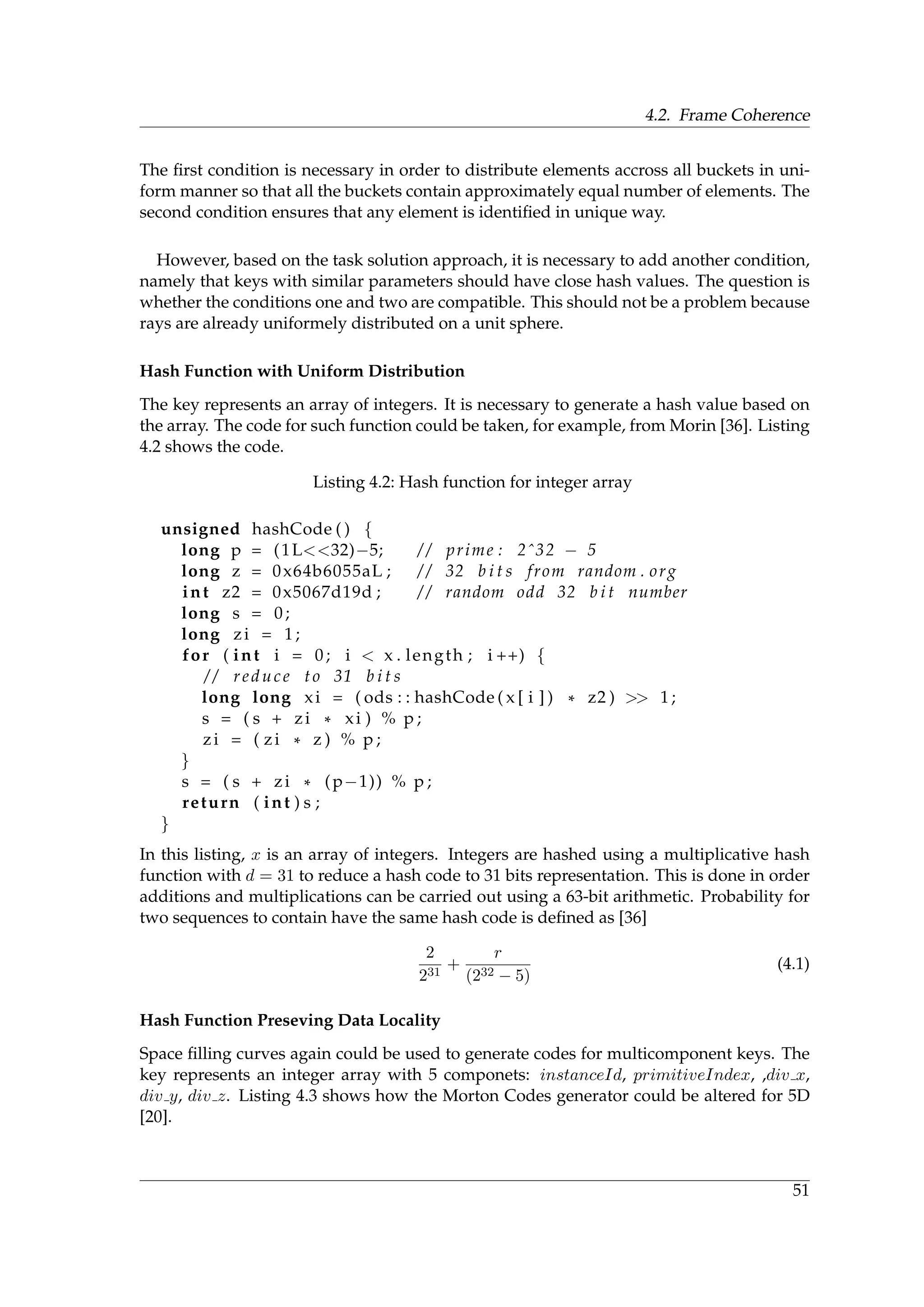 4.2. Frame Coherence
The ﬁrst condition is necessary in order to distribute elements accross all buckets in uni-
form manner so that all the buckets contain approximately equal number of elements. The
second condition ensures that any element is identiﬁed in unique way.
However, based on the task solution approach, it is necessary to add another condition,
namely that keys with similar parameters should have close hash values. The question is
whether the conditions one and two are compatible. This should not be a problem because
rays are already uniformely distributed on a unit sphere.
Hash Function with Uniform Distribution
The key represents an array of integers. It is necessary to generate a hash value based on
the array. The code for such function could be taken, for example, from Morin [36]. Listing
4.2 shows the code.
Listing 4.2: Hash function for integer array
unsigned hashCode ( ) {
long p = (1L<<32)−5; / / prime : 2ˆ32 − 5
long z = 0x64b6055aL ; / / 32 b i t s from random . org
int z2 = 0x5067d19d ; / / random odd 32 b i t number
long s = 0;
long zi = 1;
for ( int i = 0; i < x . length ; i ++) {
/ / reduce to 31 b i t s
long long xi = ( ods : : hashCode ( x [ i ] ) * z2 ) >> 1;
s = ( s + zi * xi ) % p ;
zi = ( zi * z ) % p ;
}
s = ( s + zi * (p−1)) % p ;
return ( int ) s ;
}
In this listing, x is an array of integers. Integers are hashed using a multiplicative hash
function with d = 31 to reduce a hash code to 31 bits representation. This is done in order
additions and multiplications can be carried out using a 63-bit arithmetic. Probability for
two sequences to contain have the same hash code is deﬁned as [36]
2
231
+
r
(232 − 5)
(4.1)
Hash Function Preseving Data Locality
Space ﬁlling curves again could be used to generate codes for multicomponent keys. The
key represents an integer array with 5 componets: instanceId, primitiveIndex, ,div x,
div y, div z. Listing 4.3 shows how the Morton Codes generator could be altered for 5D
[20].
51
 