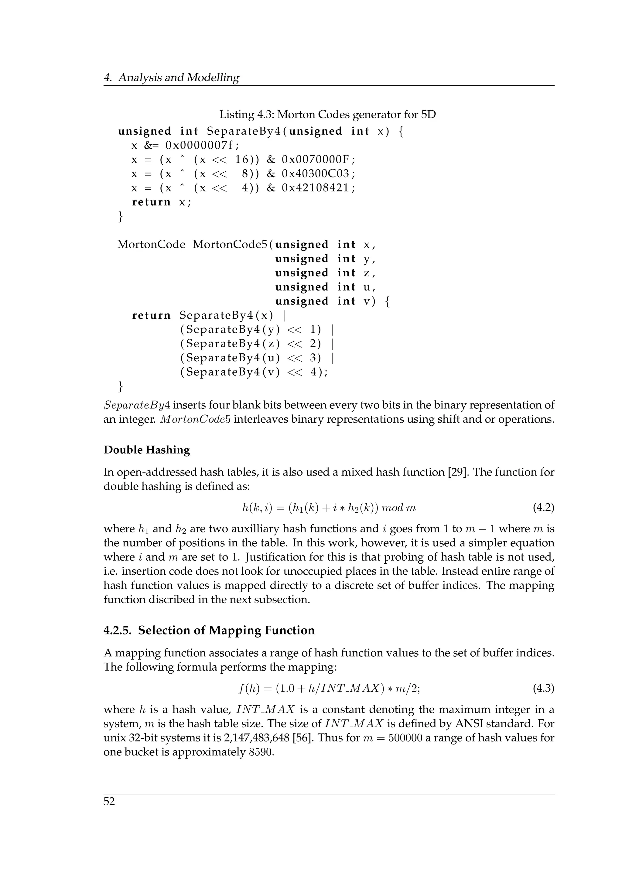 4. Analysis and Modelling
Listing 4.3: Morton Codes generator for 5D
unsigned int SeparateBy4 ( unsigned int x ) {
x &= 0 x0000007f ;
x = ( x ˆ ( x << 16)) & 0x0070000F ;
x = ( x ˆ ( x << 8 ) ) & 0x40300C03 ;
x = ( x ˆ ( x << 4 ) ) & 0x42108421 ;
return x ;
}
MortonCode MortonCode5 ( unsigned int x ,
unsigned int y ,
unsigned int z ,
unsigned int u ,
unsigned int v ) {
return SeparateBy4 ( x ) |
( SeparateBy4 ( y ) << 1) |
( SeparateBy4 ( z ) << 2) |
( SeparateBy4 (u) << 3) |
( SeparateBy4 ( v ) << 4 ) ;
}
SeparateBy4 inserts four blank bits between every two bits in the binary representation of
an integer. MortonCode5 interleaves binary representations using shift and or operations.
Double Hashing
In open-addressed hash tables, it is also used a mixed hash function [29]. The function for
double hashing is deﬁned as:
h(k, i) = (h1(k) + i ∗ h2(k)) mod m (4.2)
where h1 and h2 are two auxilliary hash functions and i goes from 1 to m − 1 where m is
the number of positions in the table. In this work, however, it is used a simpler equation
where i and m are set to 1. Justiﬁcation for this is that probing of hash table is not used,
i.e. insertion code does not look for unoccupied places in the table. Instead entire range of
hash function values is mapped directly to a discrete set of buffer indices. The mapping
function discribed in the next subsection.
4.2.5. Selection of Mapping Function
A mapping function associates a range of hash function values to the set of buffer indices.
The following formula performs the mapping:
f(h) = (1.0 + h/INT MAX) ∗ m/2; (4.3)
where h is a hash value, INT MAX is a constant denoting the maximum integer in a
system, m is the hash table size. The size of INT MAX is deﬁned by ANSI standard. For
unix 32-bit systems it is 2,147,483,648 [56]. Thus for m = 500000 a range of hash values for
one bucket is approximately 8590.
52
 