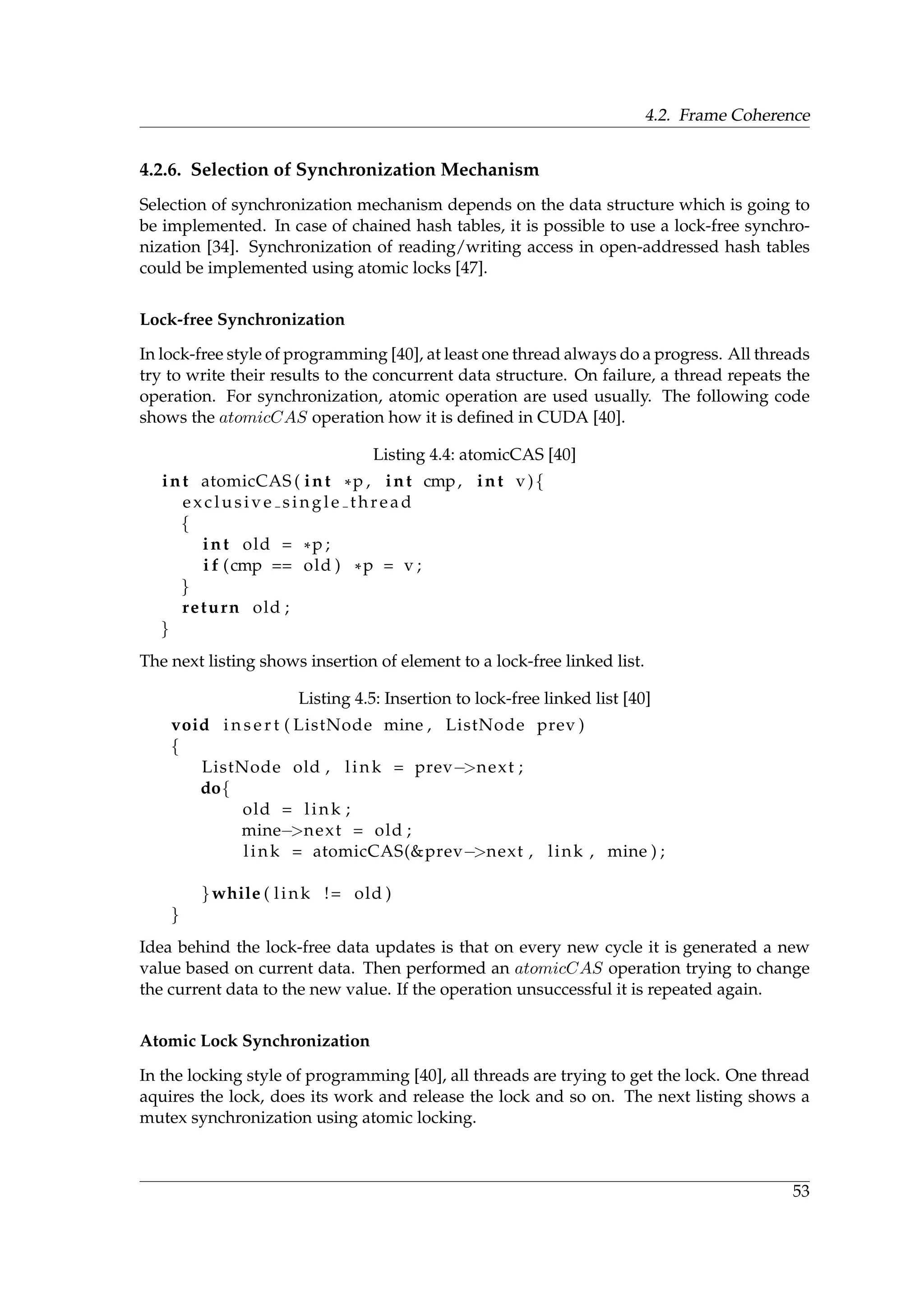 4.2. Frame Coherence
4.2.6. Selection of Synchronization Mechanism
Selection of synchronization mechanism depends on the data structure which is going to
be implemented. In case of chained hash tables, it is possible to use a lock-free synchro-
nization [34]. Synchronization of reading/writing access in open-addressed hash tables
could be implemented using atomic locks [47].
Lock-free Synchronization
In lock-free style of programming [40], at least one thread always do a progress. All threads
try to write their results to the concurrent data structure. On failure, a thread repeats the
operation. For synchronization, atomic operation are used usually. The following code
shows the atomicCAS operation how it is deﬁned in CUDA [40].
Listing 4.4: atomicCAS [40]
int atomicCAS ( int *p , int cmp, int v){
exclusive single thread
{
int old = *p ;
i f (cmp == old ) *p = v ;
}
return old ;
}
The next listing shows insertion of element to a lock-free linked list.
Listing 4.5: Insertion to lock-free linked list [40]
void i n s e r t ( ListNode mine , ListNode prev )
{
ListNode old , link = prev−>next ;
do{
old = link ;
mine−>next = old ;
link = atomicCAS(&prev−>next , link , mine ) ;
}while ( link != old )
}
Idea behind the lock-free data updates is that on every new cycle it is generated a new
value based on current data. Then performed an atomicCAS operation trying to change
the current data to the new value. If the operation unsuccessful it is repeated again.
Atomic Lock Synchronization
In the locking style of programming [40], all threads are trying to get the lock. One thread
aquires the lock, does its work and release the lock and so on. The next listing shows a
mutex synchronization using atomic locking.
53
 