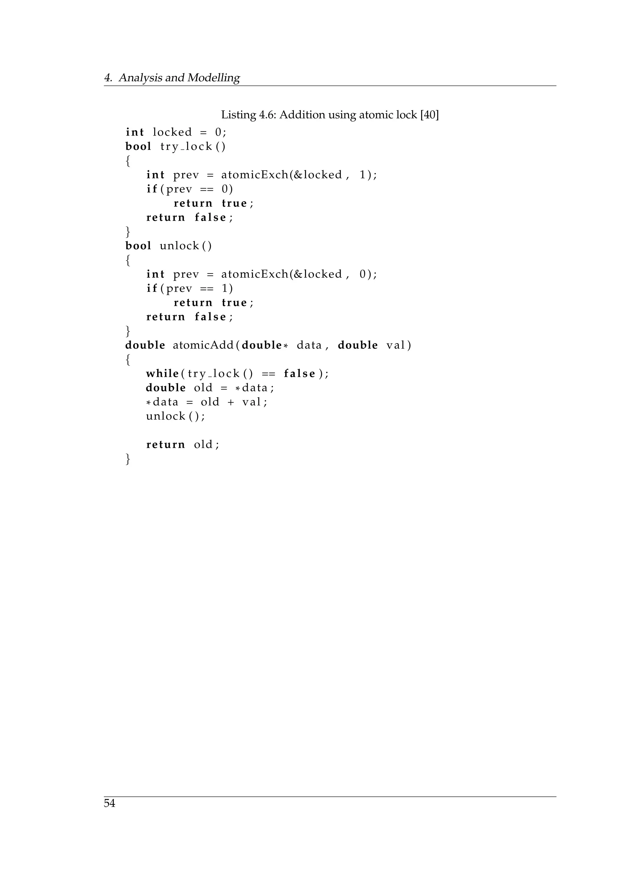 4. Analysis and Modelling
Listing 4.6: Addition using atomic lock [40]
int locked = 0;
bool try lock ( )
{
int prev = atomicExch(&locked , 1 ) ;
i f ( prev == 0)
return true ;
return false ;
}
bool unlock ( )
{
int prev = atomicExch(&locked , 0 ) ;
i f ( prev == 1)
return true ;
return false ;
}
double atomicAdd ( double * data , double val )
{
while ( try lock ( ) == false ) ;
double old = * data ;
* data = old + val ;
unlock ( ) ;
return old ;
}
54
 