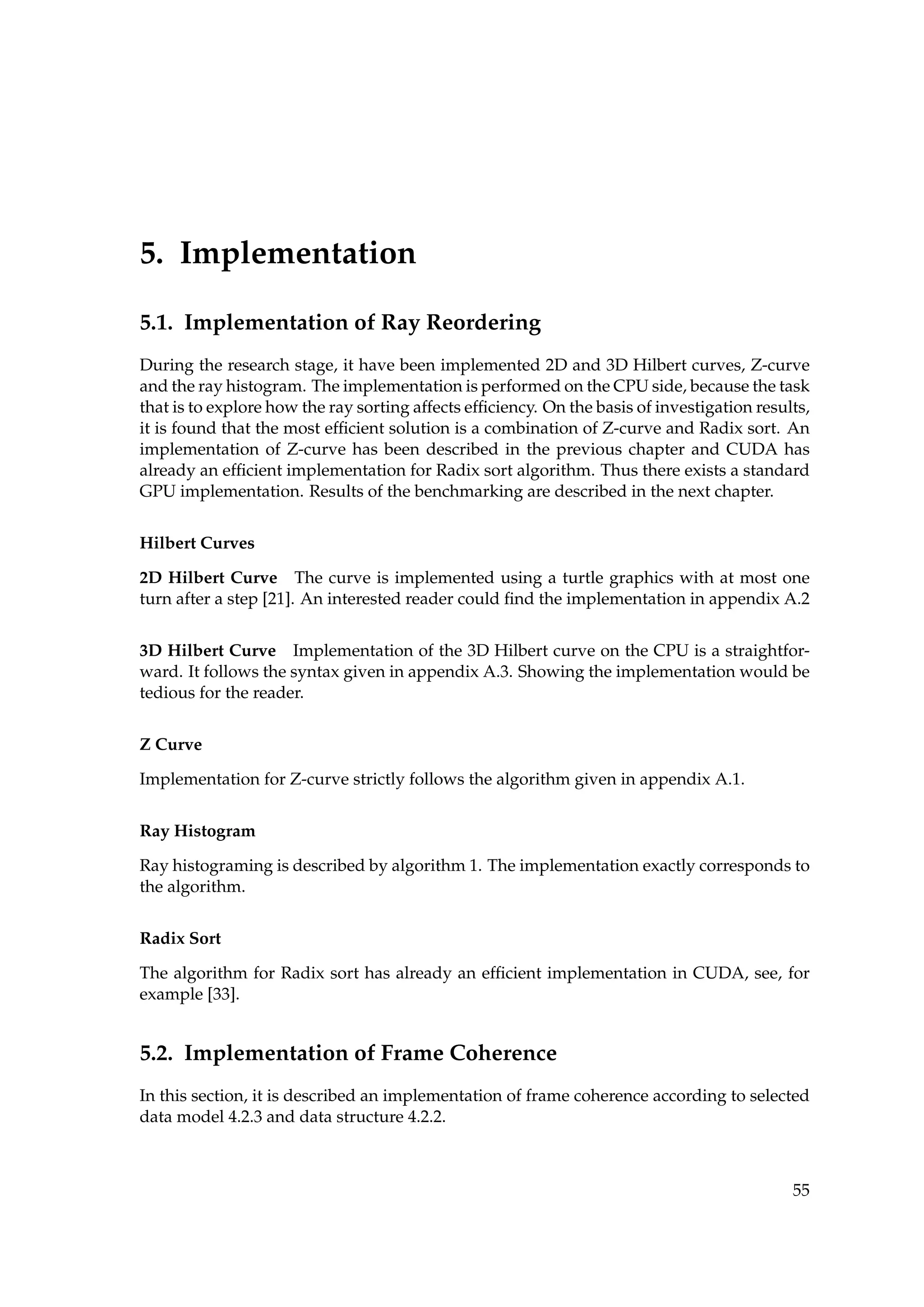 5. Implementation
5.1. Implementation of Ray Reordering
During the research stage, it have been implemented 2D and 3D Hilbert curves, Z-curve
and the ray histogram. The implementation is performed on the CPU side, because the task
that is to explore how the ray sorting affects efﬁciency. On the basis of investigation results,
it is found that the most efﬁcient solution is a combination of Z-curve and Radix sort. An
implementation of Z-curve has been described in the previous chapter and CUDA has
already an efﬁcient implementation for Radix sort algorithm. Thus there exists a standard
GPU implementation. Results of the benchmarking are described in the next chapter.
Hilbert Curves
2D Hilbert Curve The curve is implemented using a turtle graphics with at most one
turn after a step [21]. An interested reader could ﬁnd the implementation in appendix A.2
3D Hilbert Curve Implementation of the 3D Hilbert curve on the CPU is a straightfor-
ward. It follows the syntax given in appendix A.3. Showing the implementation would be
tedious for the reader.
Z Curve
Implementation for Z-curve strictly follows the algorithm given in appendix A.1.
Ray Histogram
Ray histograming is described by algorithm 1. The implementation exactly corresponds to
the algorithm.
Radix Sort
The algorithm for Radix sort has already an efﬁcient implementation in CUDA, see, for
example [33].
5.2. Implementation of Frame Coherence
In this section, it is described an implementation of frame coherence according to selected
data model 4.2.3 and data structure 4.2.2.
55
 