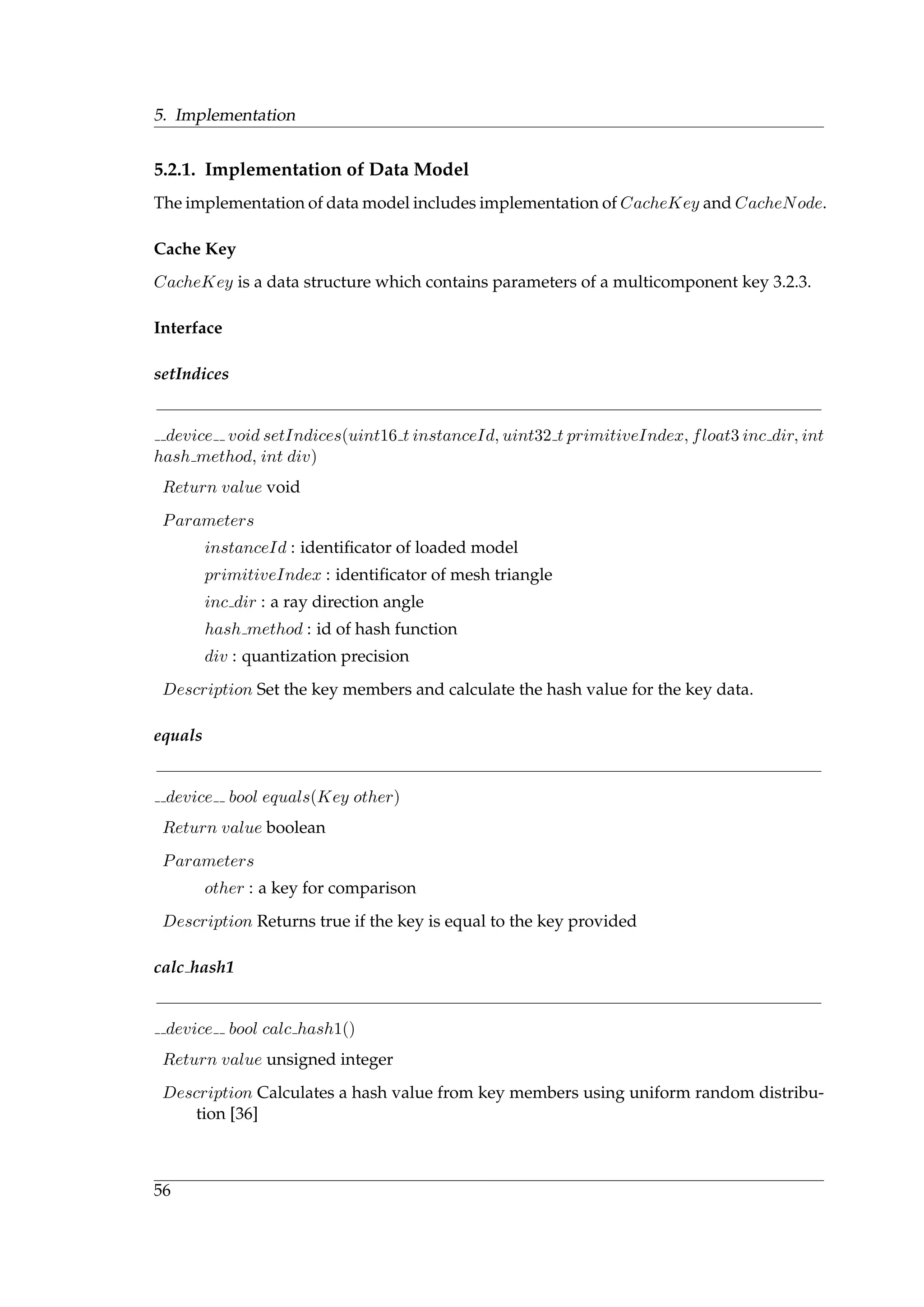 5. Implementation
5.2.1. Implementation of Data Model
The implementation of data model includes implementation of CacheKey and CacheNode.
Cache Key
CacheKey is a data structure which contains parameters of a multicomponent key 3.2.3.
Interface
setIndices
device void setIndices(uint16 t instanceId, uint32 t primitiveIndex, float3 inc dir, int
hash method, int div)
Return value void
Parameters
instanceId : identiﬁcator of loaded model
primitiveIndex : identiﬁcator of mesh triangle
inc dir : a ray direction angle
hash method : id of hash function
div : quantization precision
Description Set the key members and calculate the hash value for the key data.
equals
device bool equals(Key other)
Return value boolean
Parameters
other : a key for comparison
Description Returns true if the key is equal to the key provided
calc hash1
device bool calc hash1()
Return value unsigned integer
Description Calculates a hash value from key members using uniform random distribu-
tion [36]
56
 