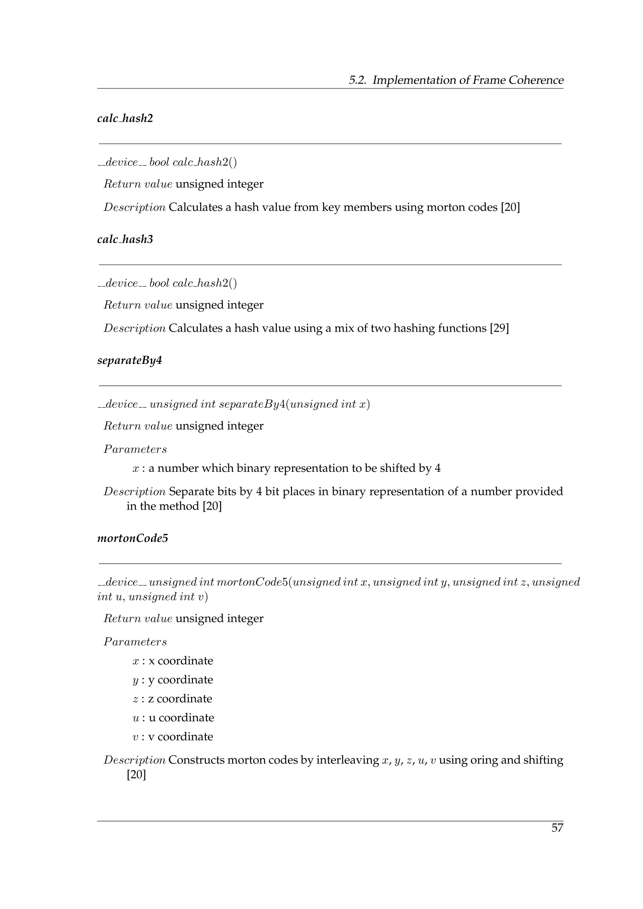 5.2. Implementation of Frame Coherence
calc hash2
device bool calc hash2()
Return value unsigned integer
Description Calculates a hash value from key members using morton codes [20]
calc hash3
device bool calc hash2()
Return value unsigned integer
Description Calculates a hash value using a mix of two hashing functions [29]
separateBy4
device unsigned int separateBy4(unsigned int x)
Return value unsigned integer
Parameters
x : a number which binary representation to be shifted by 4
Description Separate bits by 4 bit places in binary representation of a number provided
in the method [20]
mortonCode5
device unsigned int mortonCode5(unsigned int x, unsigned int y, unsigned int z, unsigned
int u, unsigned int v)
Return value unsigned integer
Parameters
x : x coordinate
y : y coordinate
z : z coordinate
u : u coordinate
v : v coordinate
Description Constructs morton codes by interleaving x, y, z, u, v using oring and shifting
[20]
57
 