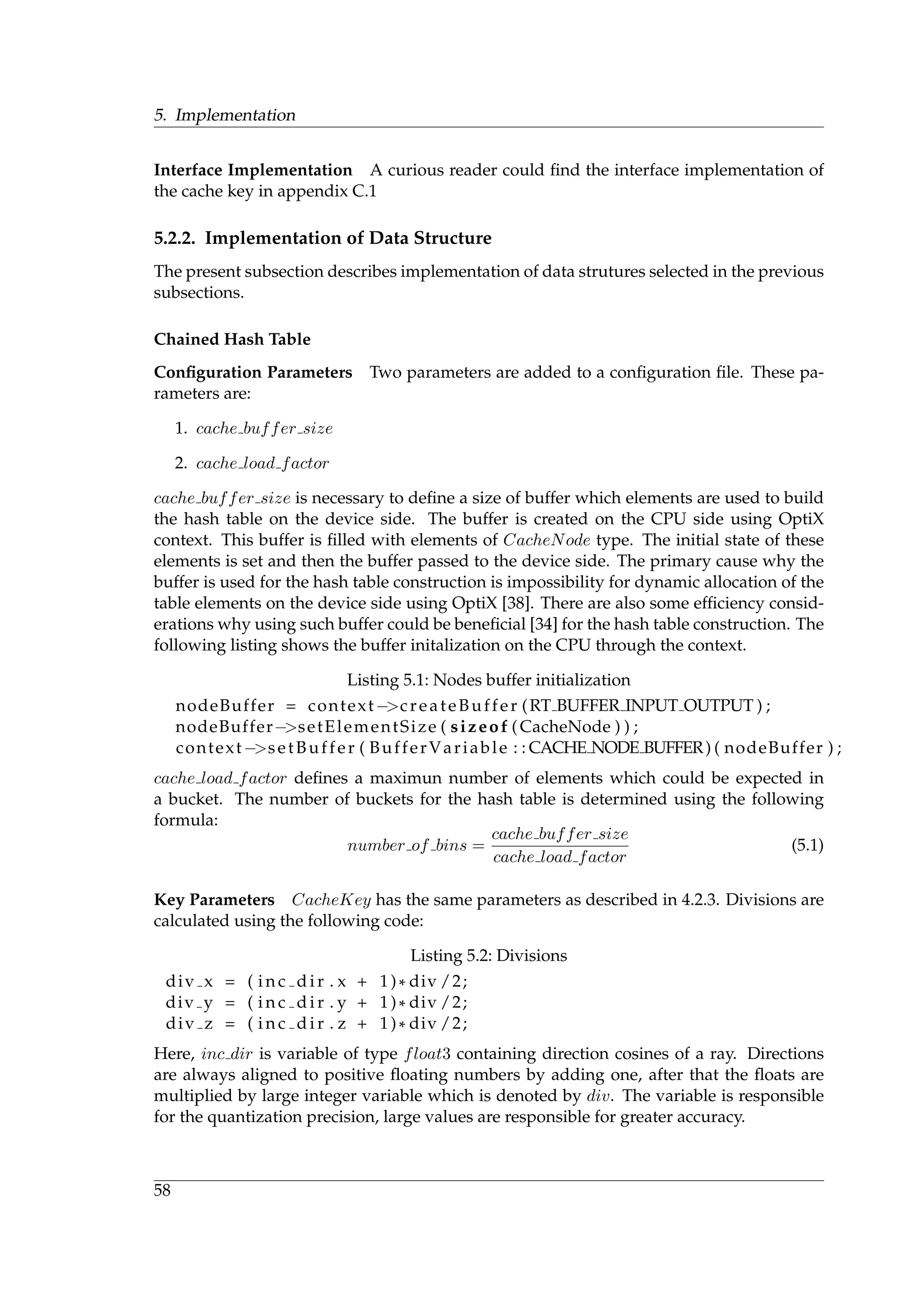 5. Implementation
Interface Implementation A curious reader could ﬁnd the interface implementation of
the cache key in appendix C.1
5.2.2. Implementation of Data Structure
The present subsection describes implementation of data strutures selected in the previous
subsections.
Chained Hash Table
Conﬁguration Parameters Two parameters are added to a conﬁguration ﬁle. These pa-
rameters are:
1. cache buffer size
2. cache load factor
cache buffer size is necessary to deﬁne a size of buffer which elements are used to build
the hash table on the device side. The buffer is created on the CPU side using OptiX
context. This buffer is ﬁlled with elements of CacheNode type. The initial state of these
elements is set and then the buffer passed to the device side. The primary cause why the
buffer is used for the hash table construction is impossibility for dynamic allocation of the
table elements on the device side using OptiX [38]. There are also some efﬁciency consid-
erations why using such buffer could be beneﬁcial [34] for the hash table construction. The
following listing shows the buffer initalization on the CPU through the context.
Listing 5.1: Nodes buffer initialization
nodeBuffer = context−>createBuffer (RT BUFFER INPUT OUTPUT ) ;
nodeBuffer−>setElementSize ( sizeof ( CacheNode ) ) ;
context−>setBuffer ( BufferVariable : : CACHE NODE BUFFER) ( nodeBuffer ) ;
cache load factor deﬁnes a maximun number of elements which could be expected in
a bucket. The number of buckets for the hash table is determined using the following
formula:
number of bins =
cache buffer size
cache load factor
(5.1)
Key Parameters CacheKey has the same parameters as described in 4.2.3. Divisions are
calculated using the following code:
Listing 5.2: Divisions
div x = ( i n c d i r . x + 1)* div /2;
div y = ( i n c d i r . y + 1)* div /2;
div z = ( i n c d i r . z + 1)* div /2;
Here, inc dir is variable of type float3 containing direction cosines of a ray. Directions
are always aligned to positive ﬂoating numbers by adding one, after that the ﬂoats are
multiplied by large integer variable which is denoted by div. The variable is responsible
for the quantization precision, large values are responsible for greater accuracy.
58
 