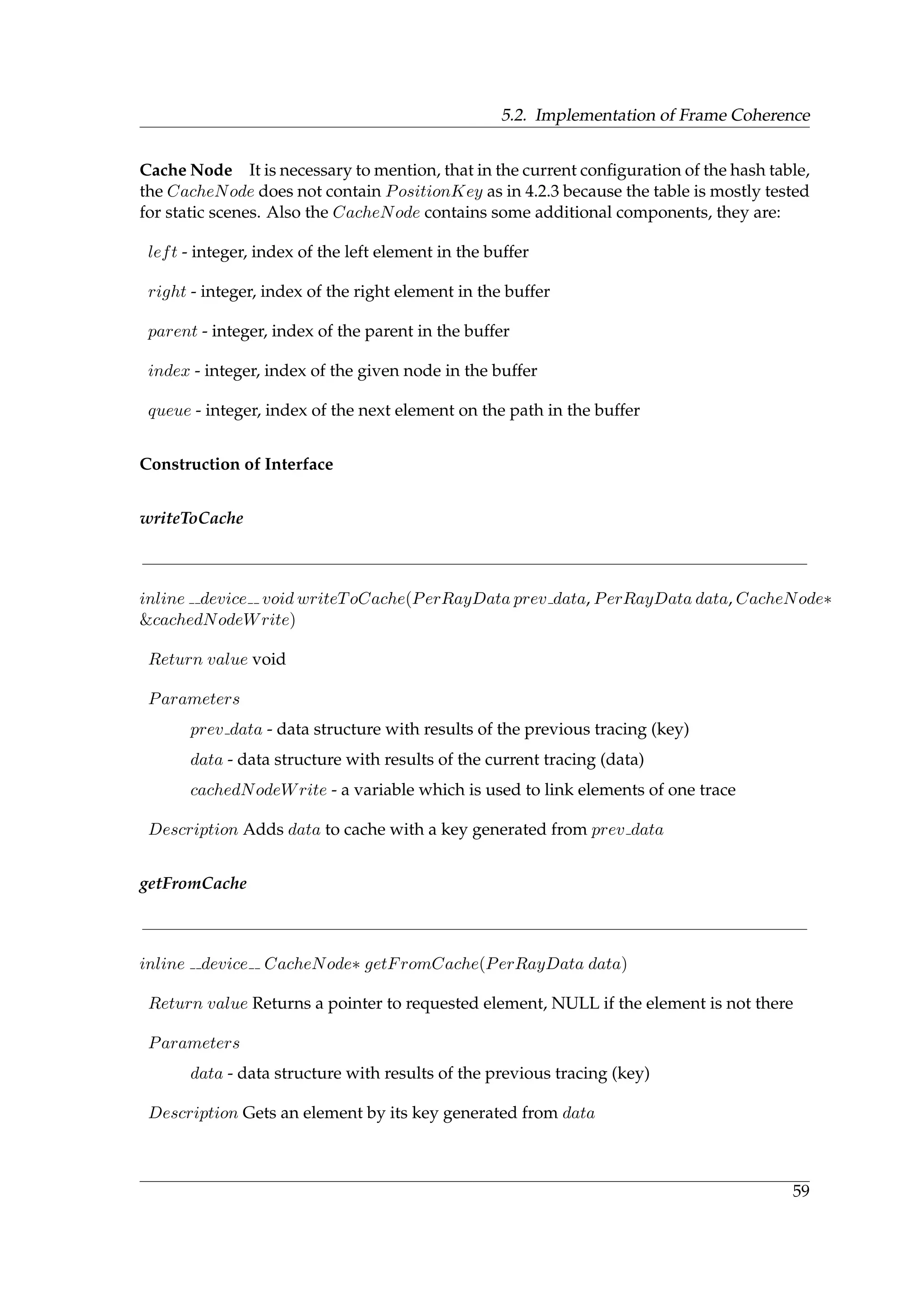 5.2. Implementation of Frame Coherence
Cache Node It is necessary to mention, that in the current conﬁguration of the hash table,
the CacheNode does not contain PositionKey as in 4.2.3 because the table is mostly tested
for static scenes. Also the CacheNode contains some additional components, they are:
left - integer, index of the left element in the buffer
right - integer, index of the right element in the buffer
parent - integer, index of the parent in the buffer
index - integer, index of the given node in the buffer
queue - integer, index of the next element on the path in the buffer
Construction of Interface
writeToCache
inline device void writeToCache(PerRayData prev data, PerRayData data, CacheNode∗
&cachedNodeWrite)
Return value void
Parameters
prev data - data structure with results of the previous tracing (key)
data - data structure with results of the current tracing (data)
cachedNodeWrite - a variable which is used to link elements of one trace
Description Adds data to cache with a key generated from prev data
getFromCache
inline device CacheNode∗ getFromCache(PerRayData data)
Return value Returns a pointer to requested element, NULL if the element is not there
Parameters
data - data structure with results of the previous tracing (key)
Description Gets an element by its key generated from data
59
 
