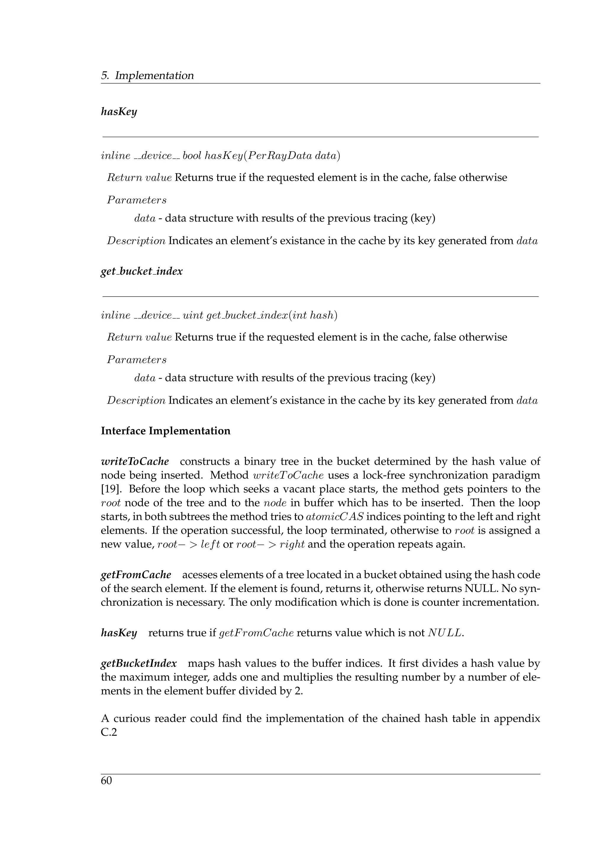 5. Implementation
hasKey
inline device bool hasKey(PerRayData data)
Return value Returns true if the requested element is in the cache, false otherwise
Parameters
data - data structure with results of the previous tracing (key)
Description Indicates an element’s existance in the cache by its key generated from data
get bucket index
inline device uint get bucket index(int hash)
Return value Returns true if the requested element is in the cache, false otherwise
Parameters
data - data structure with results of the previous tracing (key)
Description Indicates an element’s existance in the cache by its key generated from data
Interface Implementation
writeToCache constructs a binary tree in the bucket determined by the hash value of
node being inserted. Method writeToCache uses a lock-free synchronization paradigm
[19]. Before the loop which seeks a vacant place starts, the method gets pointers to the
root node of the tree and to the node in buffer which has to be inserted. Then the loop
starts, in both subtrees the method tries to atomicCAS indices pointing to the left and right
elements. If the operation successful, the loop terminated, otherwise to root is assigned a
new value, root− > left or root− > right and the operation repeats again.
getFromCache acesses elements of a tree located in a bucket obtained using the hash code
of the search element. If the element is found, returns it, otherwise returns NULL. No syn-
chronization is necessary. The only modiﬁcation which is done is counter incrementation.
hasKey returns true if getFromCache returns value which is not NULL.
getBucketIndex maps hash values to the buffer indices. It ﬁrst divides a hash value by
the maximum integer, adds one and multiplies the resulting number by a number of ele-
ments in the element buffer divided by 2.
A curious reader could ﬁnd the implementation of the chained hash table in appendix
C.2
60
 