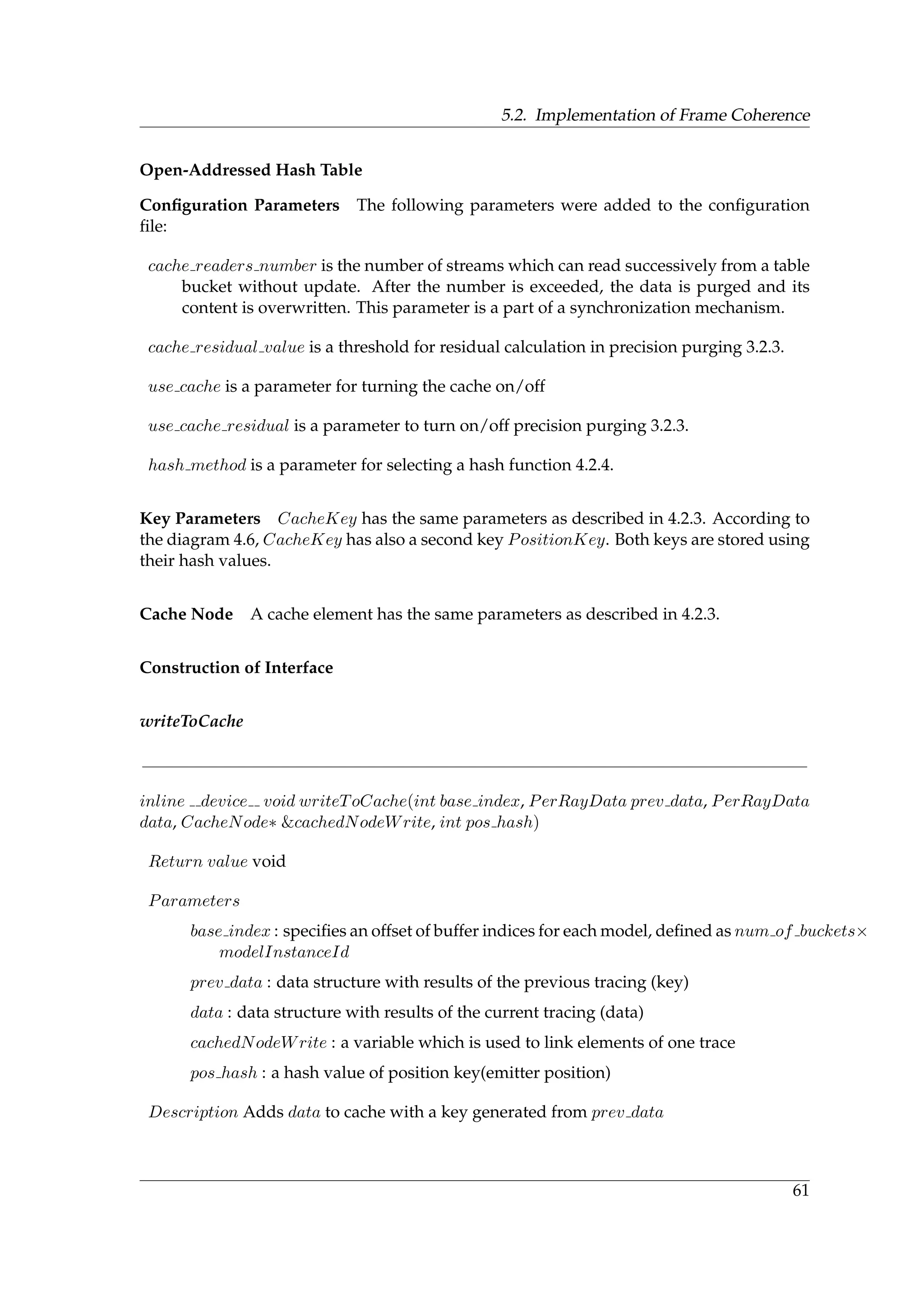 5.2. Implementation of Frame Coherence
Open-Addressed Hash Table
Conﬁguration Parameters The following parameters were added to the conﬁguration
ﬁle:
cache readers number is the number of streams which can read successively from a table
bucket without update. After the number is exceeded, the data is purged and its
content is overwritten. This parameter is a part of a synchronization mechanism.
cache residual value is a threshold for residual calculation in precision purging 3.2.3.
use cache is a parameter for turning the cache on/off
use cache residual is a parameter to turn on/off precision purging 3.2.3.
hash method is a parameter for selecting a hash function 4.2.4.
Key Parameters CacheKey has the same parameters as described in 4.2.3. According to
the diagram 4.6, CacheKey has also a second key PositionKey. Both keys are stored using
their hash values.
Cache Node A cache element has the same parameters as described in 4.2.3.
Construction of Interface
writeToCache
inline device void writeToCache(int base index, PerRayData prev data, PerRayData
data, CacheNode∗ &cachedNodeWrite, int pos hash)
Return value void
Parameters
base index : speciﬁes an offset of buffer indices for each model, deﬁned as num of buckets×
modelInstanceId
prev data : data structure with results of the previous tracing (key)
data : data structure with results of the current tracing (data)
cachedNodeWrite : a variable which is used to link elements of one trace
pos hash : a hash value of position key(emitter position)
Description Adds data to cache with a key generated from prev data
61
 