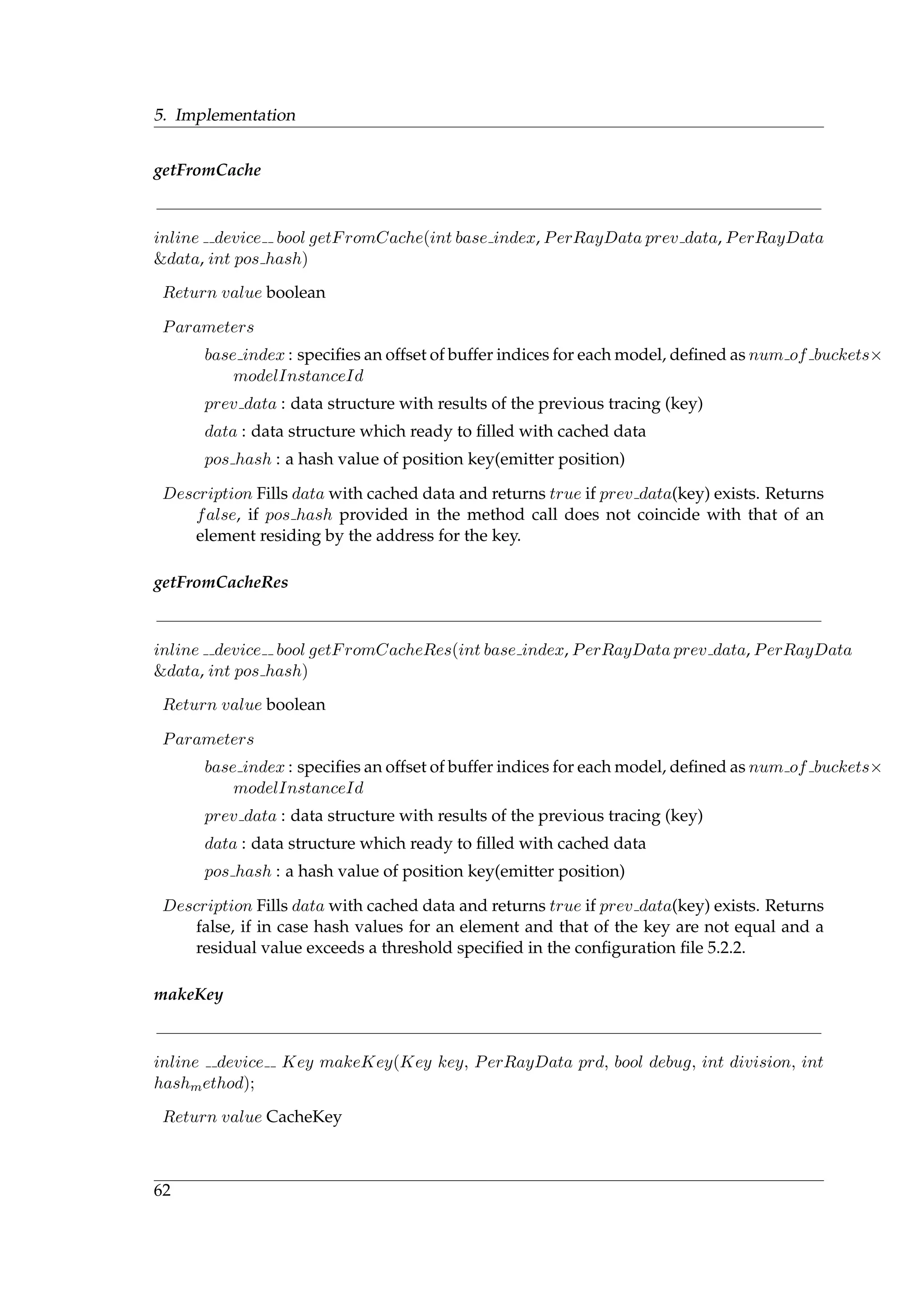 5. Implementation
getFromCache
inline device bool getFromCache(int base index, PerRayData prev data, PerRayData
&data, int pos hash)
Return value boolean
Parameters
base index : speciﬁes an offset of buffer indices for each model, deﬁned as num of buckets×
modelInstanceId
prev data : data structure with results of the previous tracing (key)
data : data structure which ready to ﬁlled with cached data
pos hash : a hash value of position key(emitter position)
Description Fills data with cached data and returns true if prev data(key) exists. Returns
false, if pos hash provided in the method call does not coincide with that of an
element residing by the address for the key.
getFromCacheRes
inline device bool getFromCacheRes(int base index, PerRayData prev data, PerRayData
&data, int pos hash)
Return value boolean
Parameters
base index : speciﬁes an offset of buffer indices for each model, deﬁned as num of buckets×
modelInstanceId
prev data : data structure with results of the previous tracing (key)
data : data structure which ready to ﬁlled with cached data
pos hash : a hash value of position key(emitter position)
Description Fills data with cached data and returns true if prev data(key) exists. Returns
false, if in case hash values for an element and that of the key are not equal and a
residual value exceeds a threshold speciﬁed in the conﬁguration ﬁle 5.2.2.
makeKey
inline device Key makeKey(Key key, PerRayData prd, bool debug, int division, int
hashmethod);
Return value CacheKey
62
 