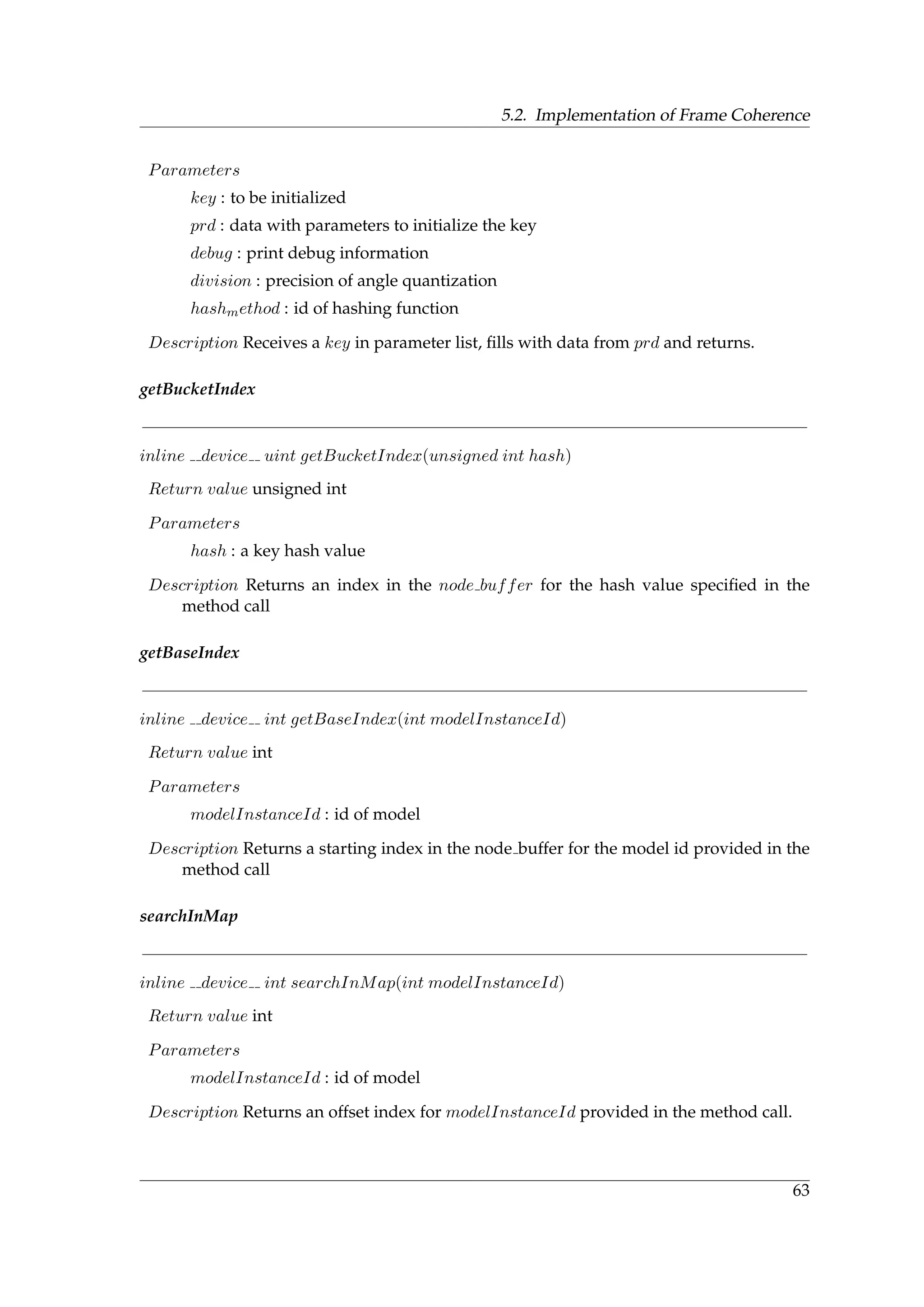 5.2. Implementation of Frame Coherence
Parameters
key : to be initialized
prd : data with parameters to initialize the key
debug : print debug information
division : precision of angle quantization
hashmethod : id of hashing function
Description Receives a key in parameter list, ﬁlls with data from prd and returns.
getBucketIndex
inline device uint getBucketIndex(unsigned int hash)
Return value unsigned int
Parameters
hash : a key hash value
Description Returns an index in the node buffer for the hash value speciﬁed in the
method call
getBaseIndex
inline device int getBaseIndex(int modelInstanceId)
Return value int
Parameters
modelInstanceId : id of model
Description Returns a starting index in the node buffer for the model id provided in the
method call
searchInMap
inline device int searchInMap(int modelInstanceId)
Return value int
Parameters
modelInstanceId : id of model
Description Returns an offset index for modelInstanceId provided in the method call.
63
 