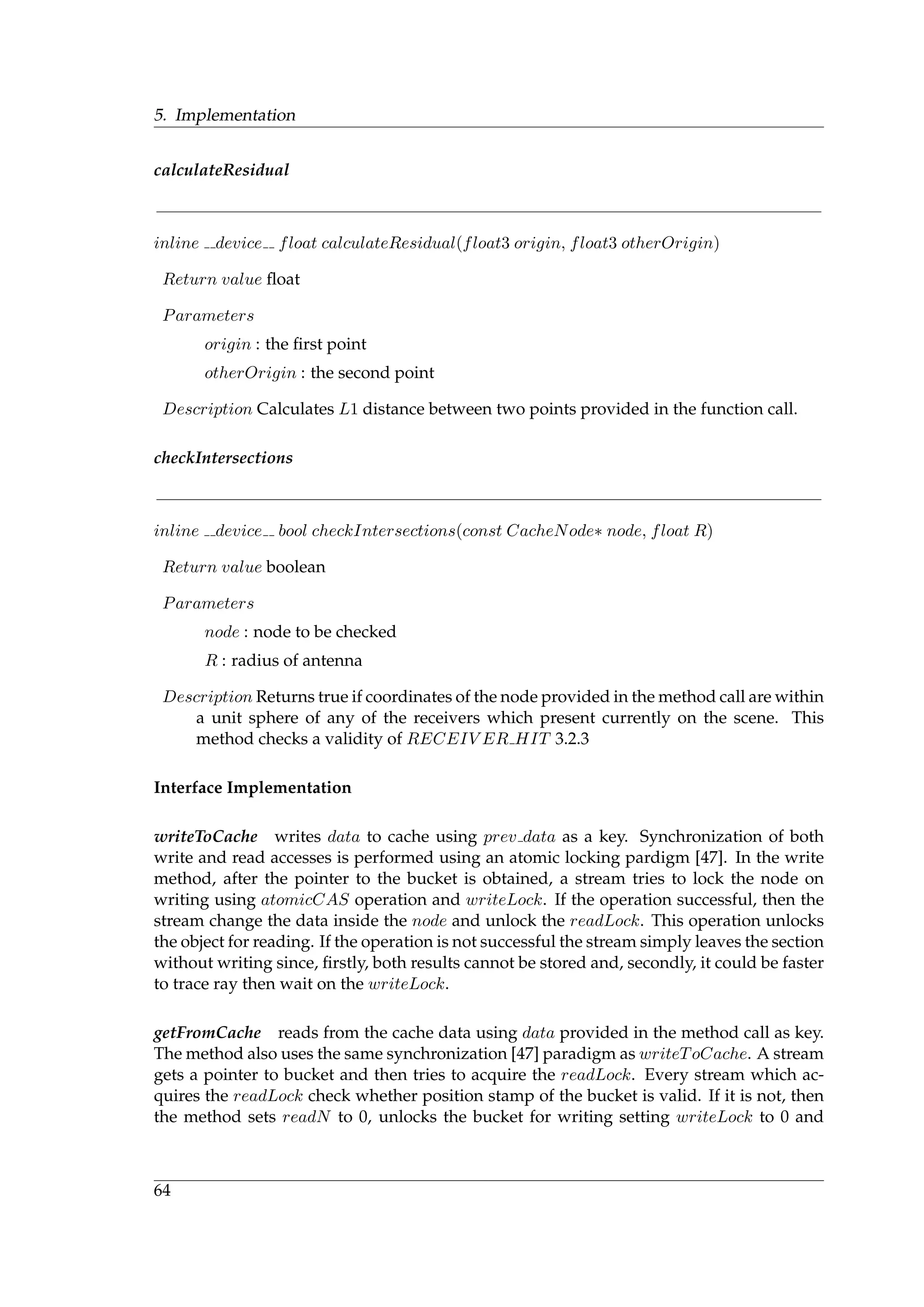 5. Implementation
calculateResidual
inline device float calculateResidual(float3 origin, float3 otherOrigin)
Return value ﬂoat
Parameters
origin : the ﬁrst point
otherOrigin : the second point
Description Calculates L1 distance between two points provided in the function call.
checkIntersections
inline device bool checkIntersections(const CacheNode∗ node, float R)
Return value boolean
Parameters
node : node to be checked
R : radius of antenna
Description Returns true if coordinates of the node provided in the method call are within
a unit sphere of any of the receivers which present currently on the scene. This
method checks a validity of RECEIV ER HIT 3.2.3
Interface Implementation
writeToCache writes data to cache using prev data as a key. Synchronization of both
write and read accesses is performed using an atomic locking pardigm [47]. In the write
method, after the pointer to the bucket is obtained, a stream tries to lock the node on
writing using atomicCAS operation and writeLock. If the operation successful, then the
stream change the data inside the node and unlock the readLock. This operation unlocks
the object for reading. If the operation is not successful the stream simply leaves the section
without writing since, ﬁrstly, both results cannot be stored and, secondly, it could be faster
to trace ray then wait on the writeLock.
getFromCache reads from the cache data using data provided in the method call as key.
The method also uses the same synchronization [47] paradigm as writeToCache. A stream
gets a pointer to bucket and then tries to acquire the readLock. Every stream which ac-
quires the readLock check whether position stamp of the bucket is valid. If it is not, then
the method sets readN to 0, unlocks the bucket for writing setting writeLock to 0 and
64
 