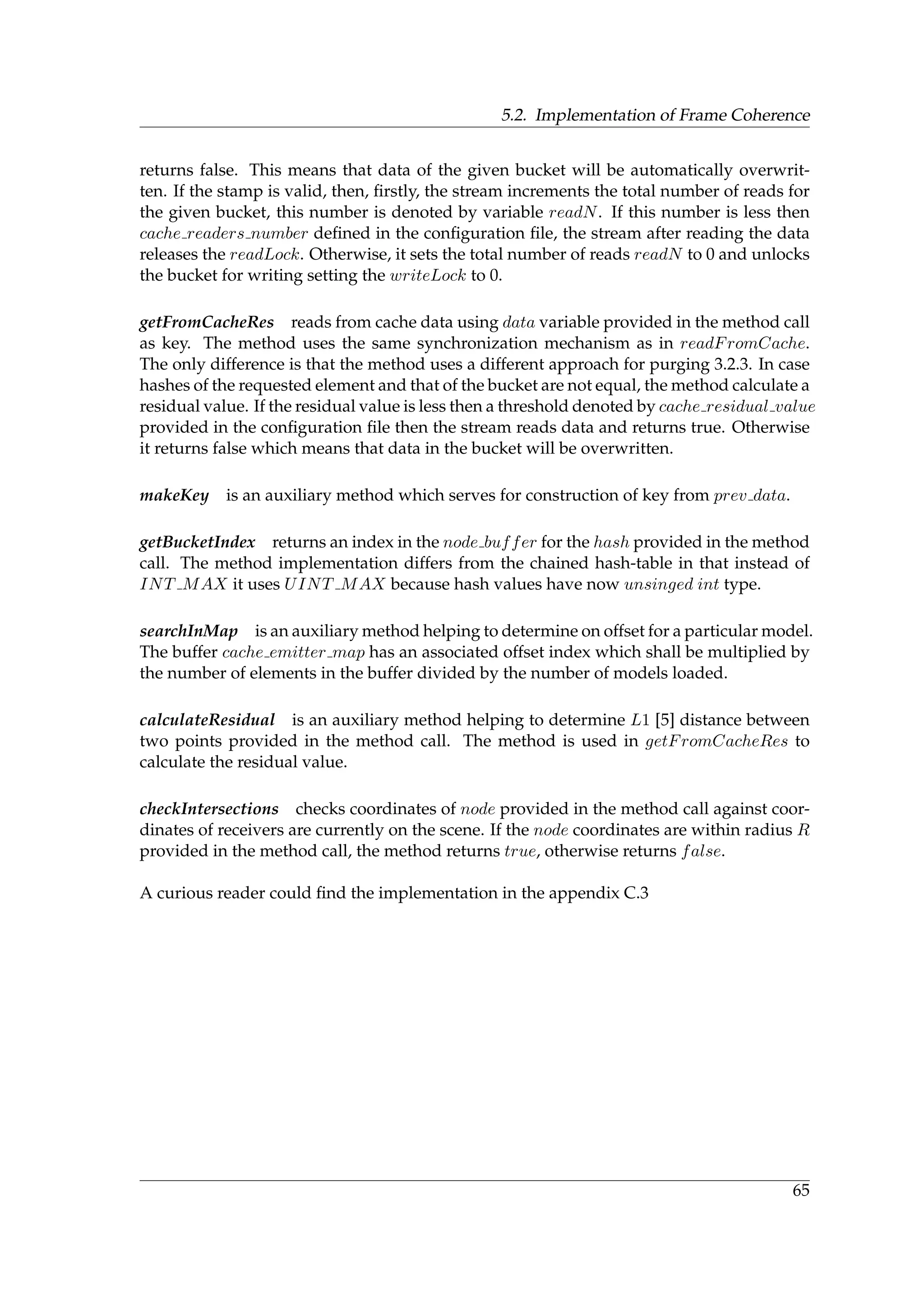5.2. Implementation of Frame Coherence
returns false. This means that data of the given bucket will be automatically overwrit-
ten. If the stamp is valid, then, ﬁrstly, the stream increments the total number of reads for
the given bucket, this number is denoted by variable readN. If this number is less then
cache readers number deﬁned in the conﬁguration ﬁle, the stream after reading the data
releases the readLock. Otherwise, it sets the total number of reads readN to 0 and unlocks
the bucket for writing setting the writeLock to 0.
getFromCacheRes reads from cache data using data variable provided in the method call
as key. The method uses the same synchronization mechanism as in readFromCache.
The only difference is that the method uses a different approach for purging 3.2.3. In case
hashes of the requested element and that of the bucket are not equal, the method calculate a
residual value. If the residual value is less then a threshold denoted by cache residual value
provided in the conﬁguration ﬁle then the stream reads data and returns true. Otherwise
it returns false which means that data in the bucket will be overwritten.
makeKey is an auxiliary method which serves for construction of key from prev data.
getBucketIndex returns an index in the node buffer for the hash provided in the method
call. The method implementation differs from the chained hash-table in that instead of
INT MAX it uses UINT MAX because hash values have now unsinged int type.
searchInMap is an auxiliary method helping to determine on offset for a particular model.
The buffer cache emitter map has an associated offset index which shall be multiplied by
the number of elements in the buffer divided by the number of models loaded.
calculateResidual is an auxiliary method helping to determine L1 [5] distance between
two points provided in the method call. The method is used in getFromCacheRes to
calculate the residual value.
checkIntersections checks coordinates of node provided in the method call against coor-
dinates of receivers are currently on the scene. If the node coordinates are within radius R
provided in the method call, the method returns true, otherwise returns false.
A curious reader could ﬁnd the implementation in the appendix C.3
65
 