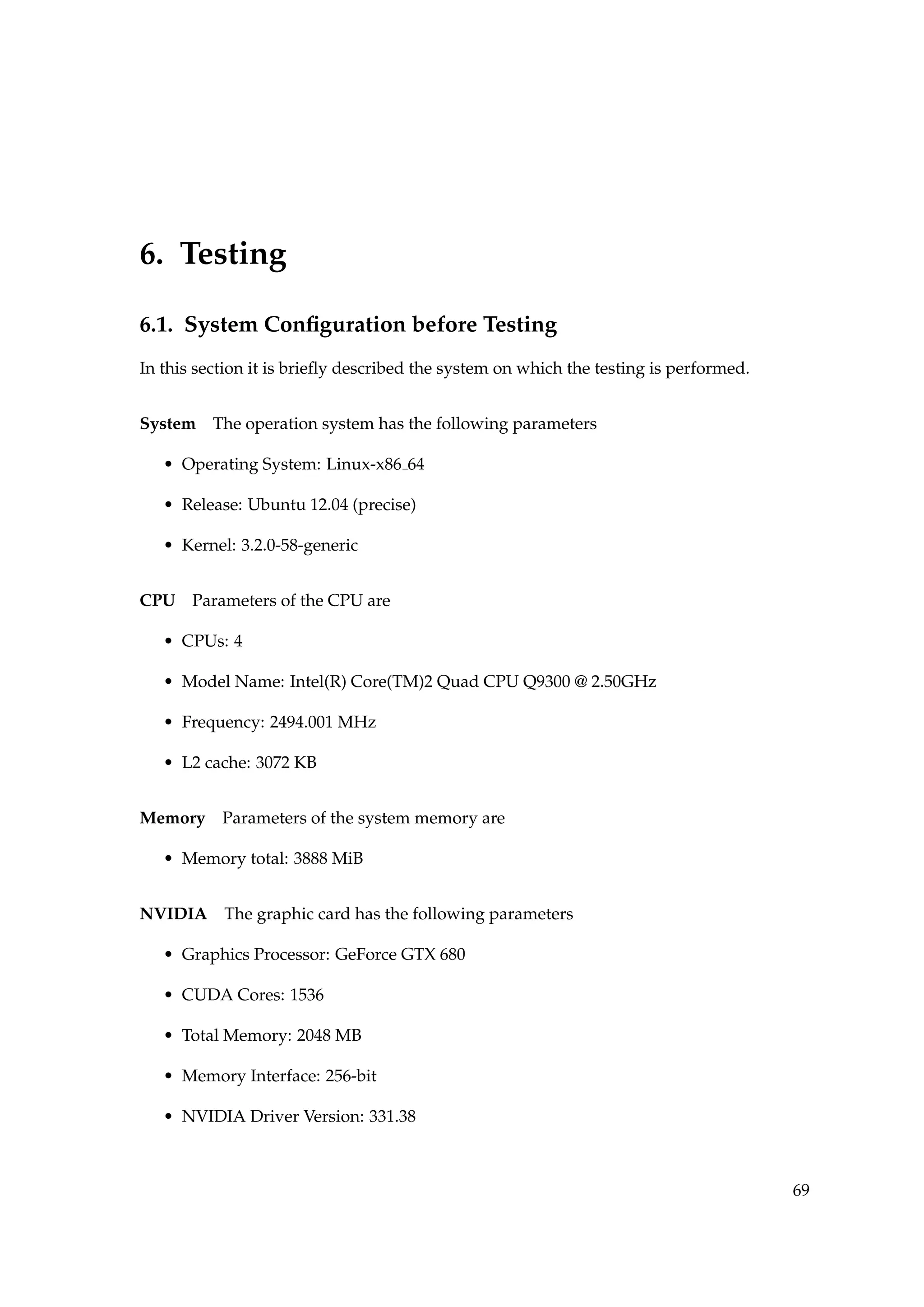 6. Testing
6.1. System Conﬁguration before Testing
In this section it is brieﬂy described the system on which the testing is performed.
System The operation system has the following parameters
• Operating System: Linux-x86 64
• Release: Ubuntu 12.04 (precise)
• Kernel: 3.2.0-58-generic
CPU Parameters of the CPU are
• CPUs: 4
• Model Name: Intel(R) Core(TM)2 Quad CPU Q9300 @ 2.50GHz
• Frequency: 2494.001 MHz
• L2 cache: 3072 KB
Memory Parameters of the system memory are
• Memory total: 3888 MiB
NVIDIA The graphic card has the following parameters
• Graphics Processor: GeForce GTX 680
• CUDA Cores: 1536
• Total Memory: 2048 MB
• Memory Interface: 256-bit
• NVIDIA Driver Version: 331.38
69
 
