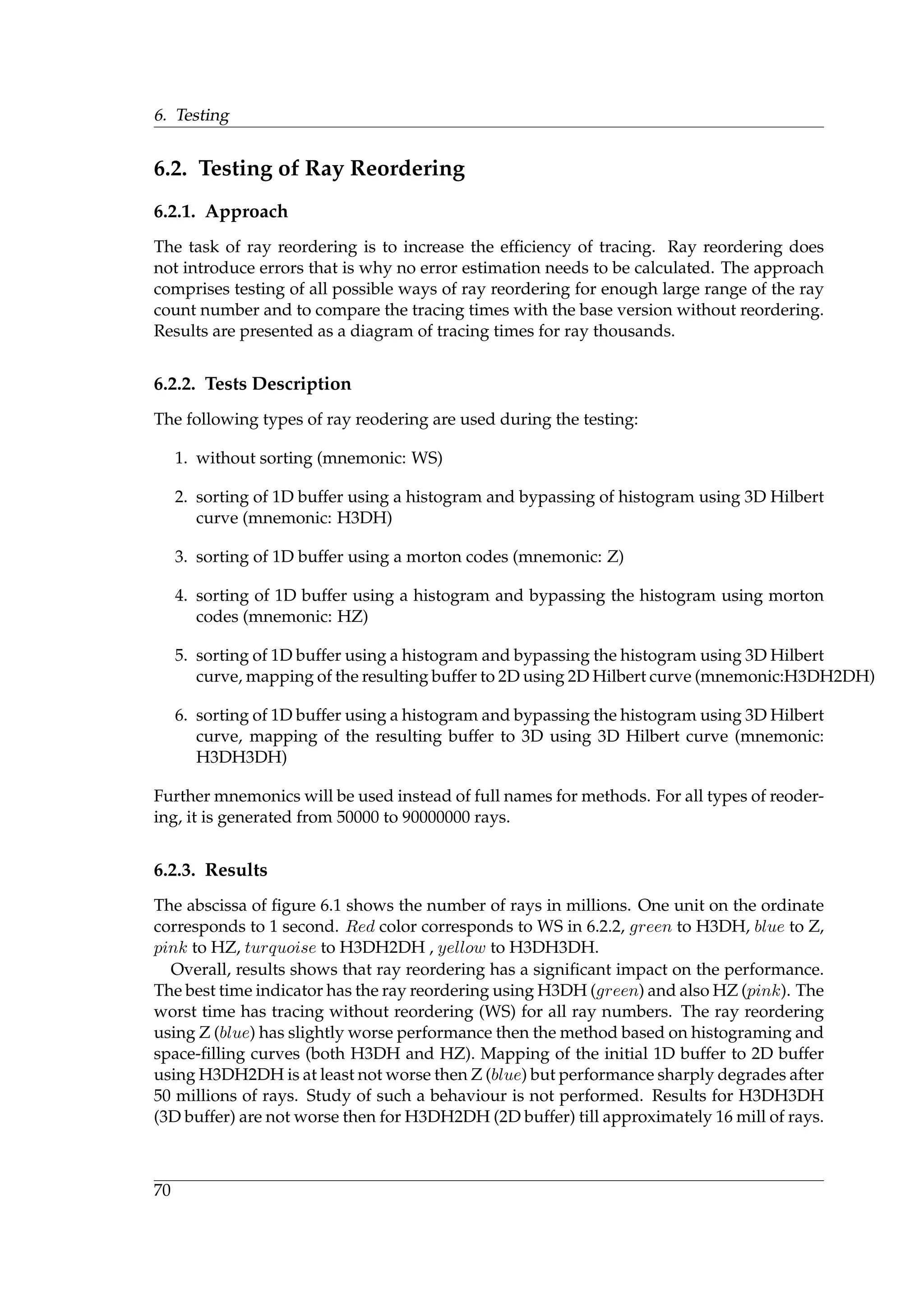 6. Testing
6.2. Testing of Ray Reordering
6.2.1. Approach
The task of ray reordering is to increase the efﬁciency of tracing. Ray reordering does
not introduce errors that is why no error estimation needs to be calculated. The approach
comprises testing of all possible ways of ray reordering for enough large range of the ray
count number and to compare the tracing times with the base version without reordering.
Results are presented as a diagram of tracing times for ray thousands.
6.2.2. Tests Description
The following types of ray reodering are used during the testing:
1. without sorting (mnemonic: WS)
2. sorting of 1D buffer using a histogram and bypassing of histogram using 3D Hilbert
curve (mnemonic: H3DH)
3. sorting of 1D buffer using a morton codes (mnemonic: Z)
4. sorting of 1D buffer using a histogram and bypassing the histogram using morton
codes (mnemonic: HZ)
5. sorting of 1D buffer using a histogram and bypassing the histogram using 3D Hilbert
curve, mapping of the resulting buffer to 2D using 2D Hilbert curve (mnemonic:H3DH2DH)
6. sorting of 1D buffer using a histogram and bypassing the histogram using 3D Hilbert
curve, mapping of the resulting buffer to 3D using 3D Hilbert curve (mnemonic:
H3DH3DH)
Further mnemonics will be used instead of full names for methods. For all types of reoder-
ing, it is generated from 50000 to 90000000 rays.
6.2.3. Results
The abscissa of ﬁgure 6.1 shows the number of rays in millions. One unit on the ordinate
corresponds to 1 second. Red color corresponds to WS in 6.2.2, green to H3DH, blue to Z,
pink to HZ, turquoise to H3DH2DH , yellow to H3DH3DH.
Overall, results shows that ray reordering has a signiﬁcant impact on the performance.
The best time indicator has the ray reordering using H3DH (green) and also HZ (pink). The
worst time has tracing without reordering (WS) for all ray numbers. The ray reordering
using Z (blue) has slightly worse performance then the method based on histograming and
space-ﬁlling curves (both H3DH and HZ). Mapping of the initial 1D buffer to 2D buffer
using H3DH2DH is at least not worse then Z (blue) but performance sharply degrades after
50 millions of rays. Study of such a behaviour is not performed. Results for H3DH3DH
(3D buffer) are not worse then for H3DH2DH (2D buffer) till approximately 16 mill of rays.
70
 