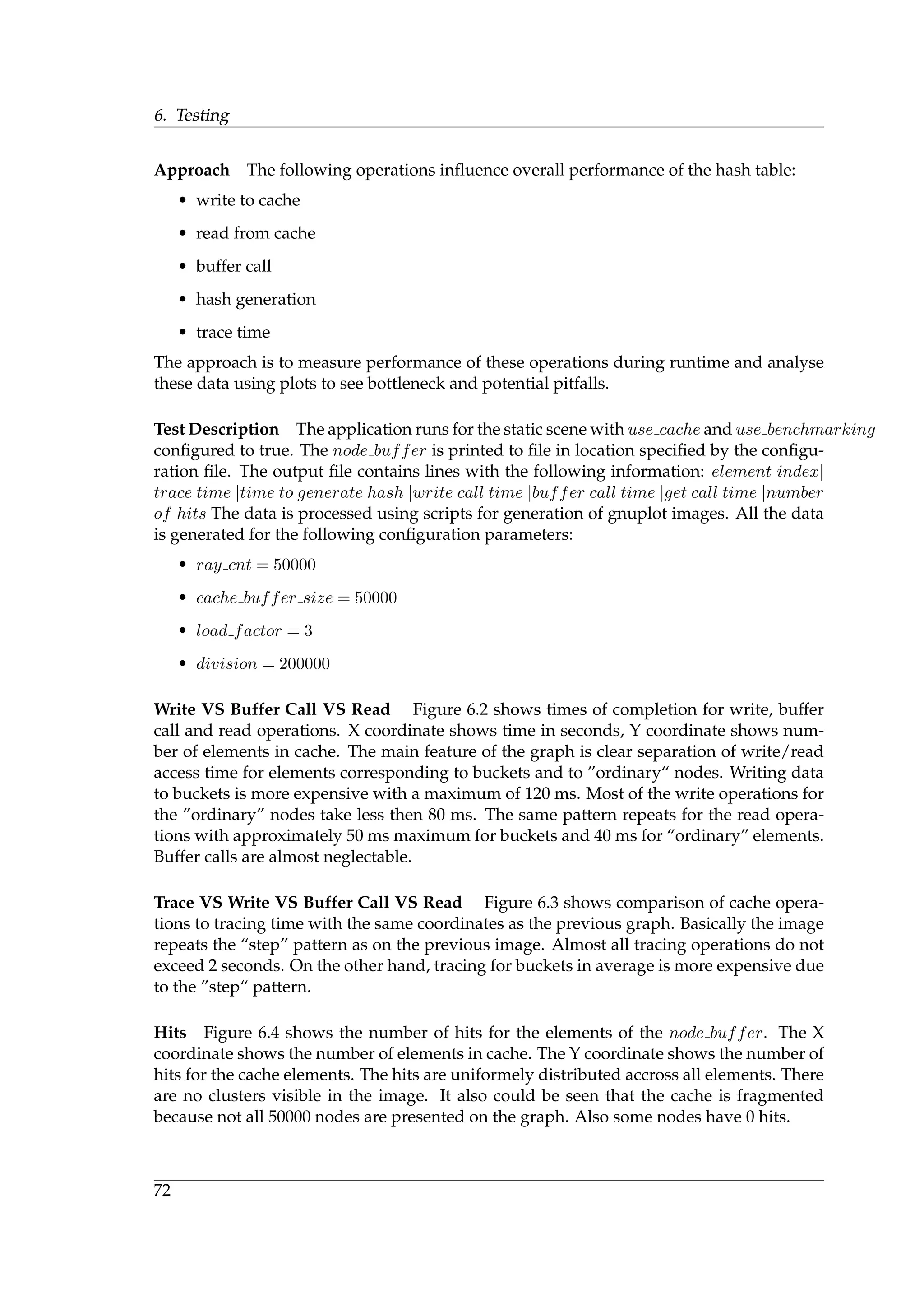 6. Testing
Approach The following operations inﬂuence overall performance of the hash table:
• write to cache
• read from cache
• buffer call
• hash generation
• trace time
The approach is to measure performance of these operations during runtime and analyse
these data using plots to see bottleneck and potential pitfalls.
Test Description The application runs for the static scene with use cache and use benchmarking
conﬁgured to true. The node buffer is printed to ﬁle in location speciﬁed by the conﬁgu-
ration ﬁle. The output ﬁle contains lines with the following information: element index|
trace time |time to generate hash |write call time |buffer call time |get call time |number
of hits The data is processed using scripts for generation of gnuplot images. All the data
is generated for the following conﬁguration parameters:
• ray cnt = 50000
• cache buffer size = 50000
• load factor = 3
• division = 200000
Write VS Buffer Call VS Read Figure 6.2 shows times of completion for write, buffer
call and read operations. X coordinate shows time in seconds, Y coordinate shows num-
ber of elements in cache. The main feature of the graph is clear separation of write/read
access time for elements corresponding to buckets and to ”ordinary“ nodes. Writing data
to buckets is more expensive with a maximum of 120 ms. Most of the write operations for
the ”ordinary” nodes take less then 80 ms. The same pattern repeats for the read opera-
tions with approximately 50 ms maximum for buckets and 40 ms for “ordinary” elements.
Buffer calls are almost neglectable.
Trace VS Write VS Buffer Call VS Read Figure 6.3 shows comparison of cache opera-
tions to tracing time with the same coordinates as the previous graph. Basically the image
repeats the “step” pattern as on the previous image. Almost all tracing operations do not
exceed 2 seconds. On the other hand, tracing for buckets in average is more expensive due
to the ”step“ pattern.
Hits Figure 6.4 shows the number of hits for the elements of the node buffer. The X
coordinate shows the number of elements in cache. The Y coordinate shows the number of
hits for the cache elements. The hits are uniformely distributed accross all elements. There
are no clusters visible in the image. It also could be seen that the cache is fragmented
because not all 50000 nodes are presented on the graph. Also some nodes have 0 hits.
72
 