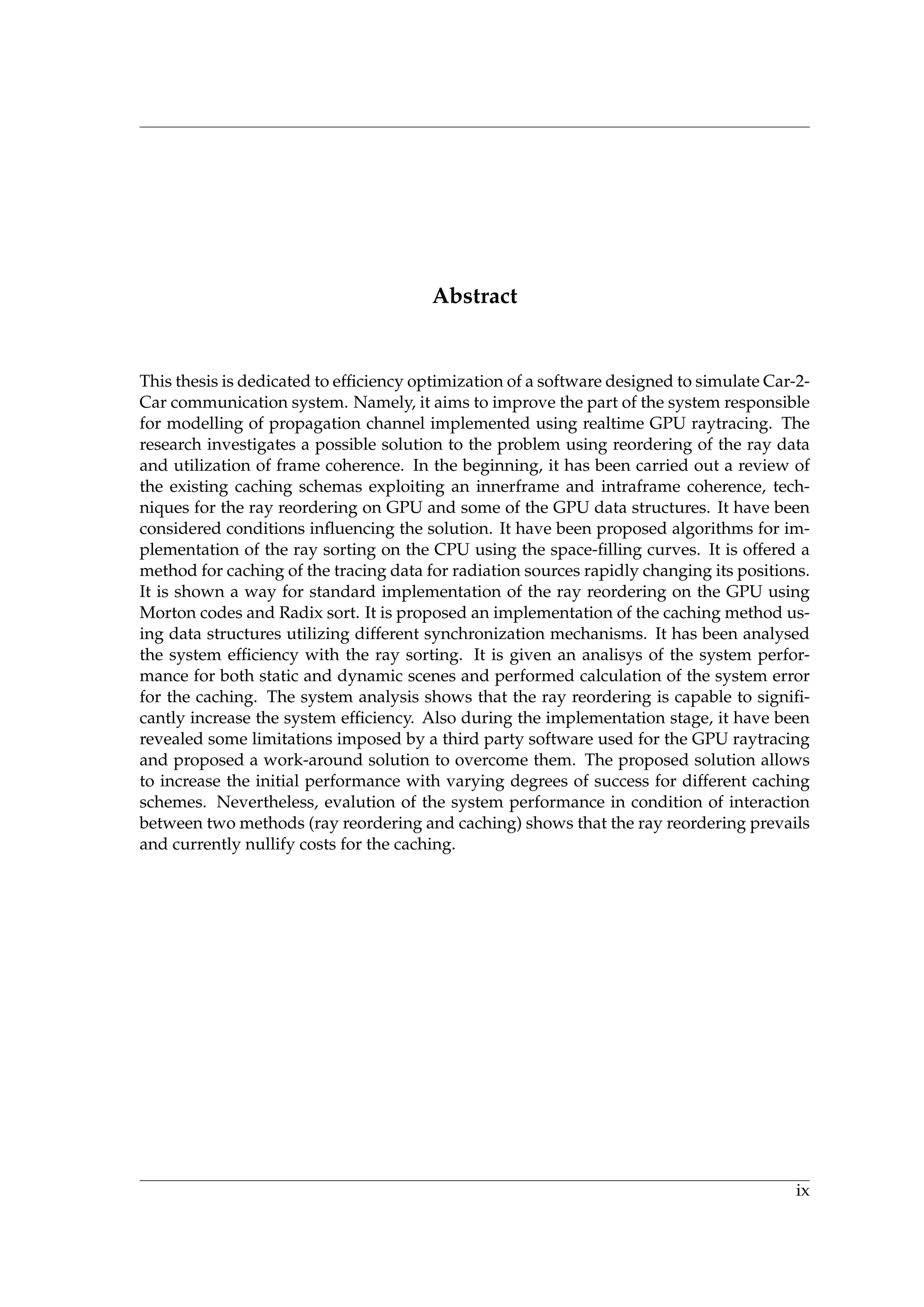 Abstract
This thesis is dedicated to efﬁciency optimization of a software designed to simulate Car-2-
Car communication system. Namely, it aims to improve the part of the system responsible
for modelling of propagation channel implemented using realtime GPU raytracing. The
research investigates a possible solution to the problem using reordering of the ray data
and utilization of frame coherence. In the beginning, it has been carried out a review of
the existing caching schemas exploiting an innerframe and intraframe coherence, tech-
niques for the ray reordering on GPU and some of the GPU data structures. It have been
considered conditions inﬂuencing the solution. It have been proposed algorithms for im-
plementation of the ray sorting on the CPU using the space-ﬁlling curves. It is offered a
method for caching of the tracing data for radiation sources rapidly changing its positions.
It is shown a way for standard implementation of the ray reordering on the GPU using
Morton codes and Radix sort. It is proposed an implementation of the caching method us-
ing data structures utilizing different synchronization mechanisms. It has been analysed
the system efﬁciency with the ray sorting. It is given an analisys of the system perfor-
mance for both static and dynamic scenes and performed calculation of the system error
for the caching. The system analysis shows that the ray reordering is capable to signiﬁ-
cantly increase the system efﬁciency. Also during the implementation stage, it have been
revealed some limitations imposed by a third party software used for the GPU raytracing
and proposed a work-around solution to overcome them. The proposed solution allows
to increase the initial performance with varying degrees of success for different caching
schemes. Nevertheless, evalution of the system performance in condition of interaction
between two methods (ray reordering and caching) shows that the ray reordering prevails
and currently nullify costs for the caching.
ix
 