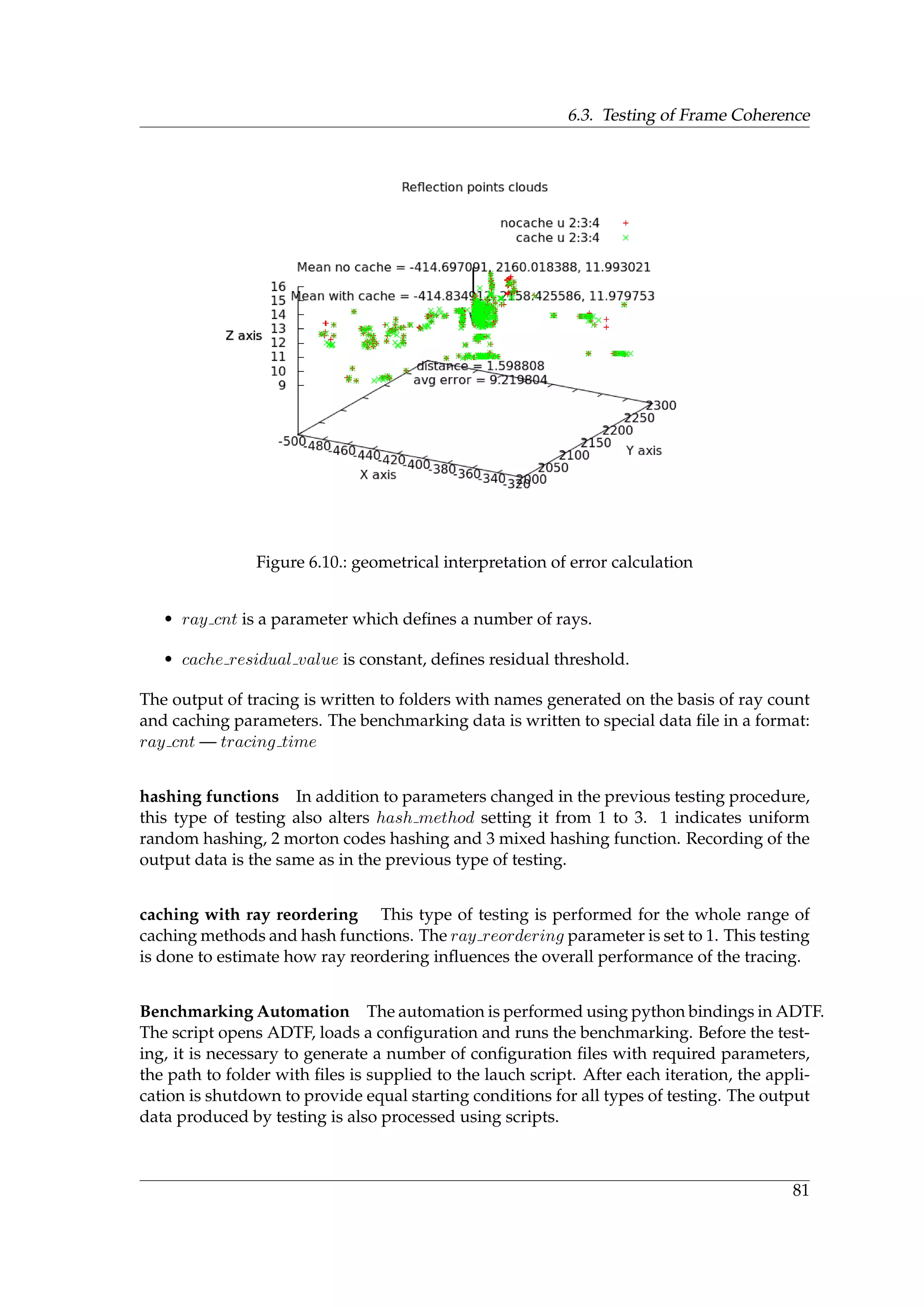 6.3. Testing of Frame Coherence
Figure 6.10.: geometrical interpretation of error calculation
• ray cnt is a parameter which deﬁnes a number of rays.
• cache residual value is constant, deﬁnes residual threshold.
The output of tracing is written to folders with names generated on the basis of ray count
and caching parameters. The benchmarking data is written to special data ﬁle in a format:
ray cnt — tracing time
hashing functions In addition to parameters changed in the previous testing procedure,
this type of testing also alters hash method setting it from 1 to 3. 1 indicates uniform
random hashing, 2 morton codes hashing and 3 mixed hashing function. Recording of the
output data is the same as in the previous type of testing.
caching with ray reordering This type of testing is performed for the whole range of
caching methods and hash functions. The ray reordering parameter is set to 1. This testing
is done to estimate how ray reordering inﬂuences the overall performance of the tracing.
Benchmarking Automation The automation is performed using python bindings in ADTF.
The script opens ADTF, loads a conﬁguration and runs the benchmarking. Before the test-
ing, it is necessary to generate a number of conﬁguration ﬁles with required parameters,
the path to folder with ﬁles is supplied to the lauch script. After each iteration, the appli-
cation is shutdown to provide equal starting conditions for all types of testing. The output
data produced by testing is also processed using scripts.
81
 