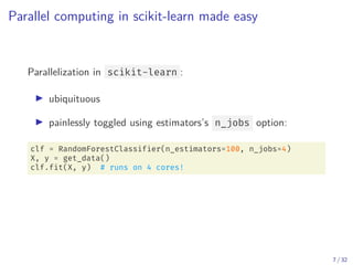 Parallel computing in scikit-learn made easy
Parallelization in scikit-learn :
▶ ubiquituous
▶ painlessly toggled using estimators’s n_jobs option:
clf = RandomForestClassifier(n_estimators=100, n_jobs=4)
X, y = get_data()
clf.fit(X, y) # runs on 4 cores!
7 / 32
 