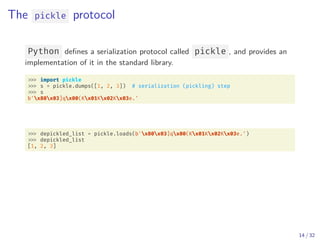 The pickle protocol
Python defines a serialization protocol called pickle , and provides an
implementation of it in the standard library.
import pickle
s = pickle.dumps([1, 2, 3]) # serialization (pickling) step
s
b'x80x03]qx00(Kx01Kx02Kx03e.'
depickled_list = pickle.loads(b'x80x03]qx00(Kx01Kx02Kx03e.')
depickled_list
[1, 2, 3]
14 / 32
 