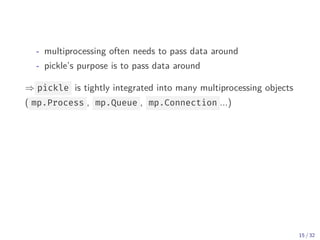 - multiprocessing often needs to pass data around
- pickle’s purpose is to pass data around
⇒ pickle is tightly integrated into many multiprocessing objects
( mp.Process , mp.Queue , mp.Connection ...)
15 / 32
 