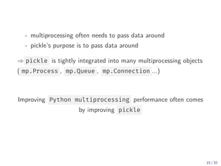 - multiprocessing often needs to pass data around
- pickle’s purpose is to pass data around
⇒ pickle is tightly integrated into many multiprocessing objects
( mp.Process , mp.Queue , mp.Connection ...)
Improving Python multiprocessing performance often comes
by improving pickle
15 / 32
 