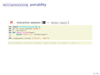 multiprocessing portability
interactive sessions ( + IPython, Jupyter )
import multiprocessing as mp
mp.set_start_method("spawn")
p = mp.Pool(2)
def greet_friend(name):
... print("hello {}!".format(name))
...
p.map(greet_friend, ("Alice", "Bob"))
AttributeError: Cant get attribute 'greet_friend' on <module ' __main __'>
17 / 32
 