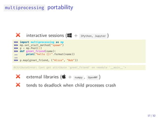 multiprocessing portability
interactive sessions ( + IPython, Jupyter )
import multiprocessing as mp
mp.set_start_method("spawn")
p = mp.Pool(2)
def greet_friend(name):
... print("hello {}!".format(name))
...
p.map(greet_friend, ("Alice", "Bob"))
AttributeError: Cant get attribute 'greet_friend' on <module ' __main __'>
external libraries ( + numpy , OpenMP )
tends to deadlock when child processes crash
17 / 32
 