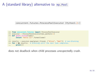 A (standard library) alternative to mp.Pool
concurrent.futures.ProcessPoolExecutor (Python3.2+)
from concurrent.futures import ProcessPoolExecutor
executor = ProcessPoolExecutor(max_workers=2)
def greet_friend(name):
... return "hello {}!".format(name)
...
results = executor.map(greet_friend, ("Alice", "Bob")) # non-blocking
for r in results: # blocking until the next task completes.
... print(r)
does not deadlock when child processes unexpectedly crash.
18 / 32
 