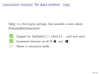 concurrent.futures for data science: loky
loky is a third party package, that provides a more robust
ProcessPoolExecutor
Support for Python3.4 + (And 2.7... until next year)
Consistent behavior on all  , and 
Works in interactive shells
19 / 32
 