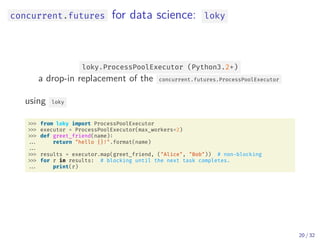 concurrent.futures for data science: loky
loky.ProcessPoolExecutor (Python3.2+)
a drop-in replacement of the concurrent.futures.ProcessPoolExecutor
using loky
from loky import ProcessPoolExecutor
executor = ProcessPoolExecutor(max_workers=2)
def greet_friend(name):
... return "hello {}!".format(name)
...
results = executor.map(greet_friend, ("Alice", "Bob")) # non-blocking
for r in results: # blocking until the next task completes.
... print(r)
20 / 32
 