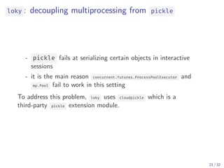 loky : decoupling multiprocessing from pickle
- pickle fails at serializing certain objects in interactive
sessions
- it is the main reason concurrent.futures.ProcessPoolExecutor and
mp.Pool fail to work in this setting
To address this problem, loky uses cloudpickle which is a
third-party pickle extension module.
21 / 32
 