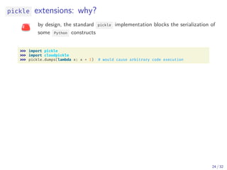 pickle extensions: why?
by design, the standard pickle implementation blocks the serialization of
some Python constructs
import pickle
import cloudpickle
pickle.dumps(lambda x: x + 1) # would cause arbitrary code execution
24 / 32
 