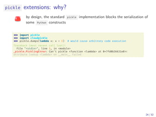 pickle extensions: why?
by design, the standard pickle implementation blocks the serialization of
some Python constructs
import pickle
import cloudpickle
pickle.dumps(lambda x: x + 1) # would cause arbitrary code execution
Traceback (most recent call last):
File "<stdin>", line 1, in <module>
_pickle.PicklingError: Can't pickle <function <lambda> at 0x7fd0b36631e0
attribute lookup <lambda> on __main __ failed
24 / 32
 