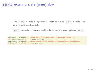 pickle extensions are (were) slow
The pickle module is implemented both as a pure Python module, and
as a C -optimized module.
pickle extensions however could only extend the slow pythonic pickle
$python3.7 -m timeit 'import pickle; pickle.dumps(list(range(100000)))'
50 loops, best of 5: 4.39 msec per loop
$python3.7 -m timeit 'import cloudpickle; cloudpickle.dumps(list(range(100000)))'
2 loops, best of 5: 119 msec per loop
25 / 32
 
