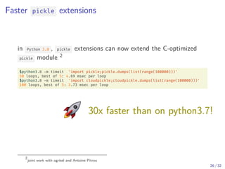 Faster pickle extensions
in Python 3.8 , pickle extensions can now extend the C-optimized
pickle module 2
$python3.8 -m timeit 'import pickle;pickle.dumps(list(range(100000)))'
50 loops, best of 5: 4.69 msec per loop
$python3.8 -m timeit 'import cloudpickle;cloudpickle.dumps(list(range(100000)))'
100 loops, best of 5: 3.73 msec per loop
30x faster than on python3.7!
2
joint work with ogrisel and Antoine Pitrou
26 / 32
 