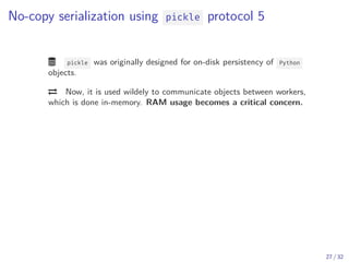 No-copy serialization using pickle protocol 5
 pickle was originally designed for on-disk persistency of Python
objects.
 Now, it is used wildely to communicate objects between workers,
which is done in-memory. RAM usage becomes a critical concern.
27 / 32
 