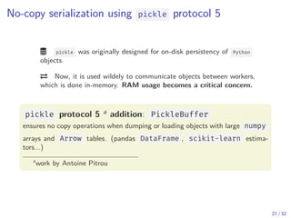 No-copy serialization using pickle protocol 5
 pickle was originally designed for on-disk persistency of Python
objects.
 Now, it is used wildely to communicate objects between workers,
which is done in-memory. RAM usage becomes a critical concern.
pickle protocol 5 a addition: PickleBuffer
ensures no copy operations when dumping or loading objects with large numpy
arrays and Arrow tables. (pandas DataFrame , scikit-learn estima-
tors...)
a
work by Antoine Pitrou
27 / 32
 